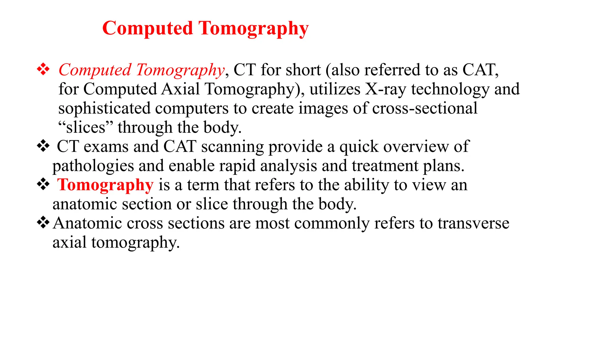Computed Tomography
❖ Computed Tomography, CT for short (also referred to as CAT,
for Computed Axial Tomography), utilizes X-ray technology and
sophisticated computers to create images of cross-sectional
“slices” through the body.
❖ CT exams and CAT scanning provide a quick overview of
pathologies and enable rapid analysis and treatment plans.
❖ Tomography is a term that refers to the ability to view an
anatomic section or slice through the body.
❖Anatomic cross sections are most commonly refers to transverse
axial tomography.
 