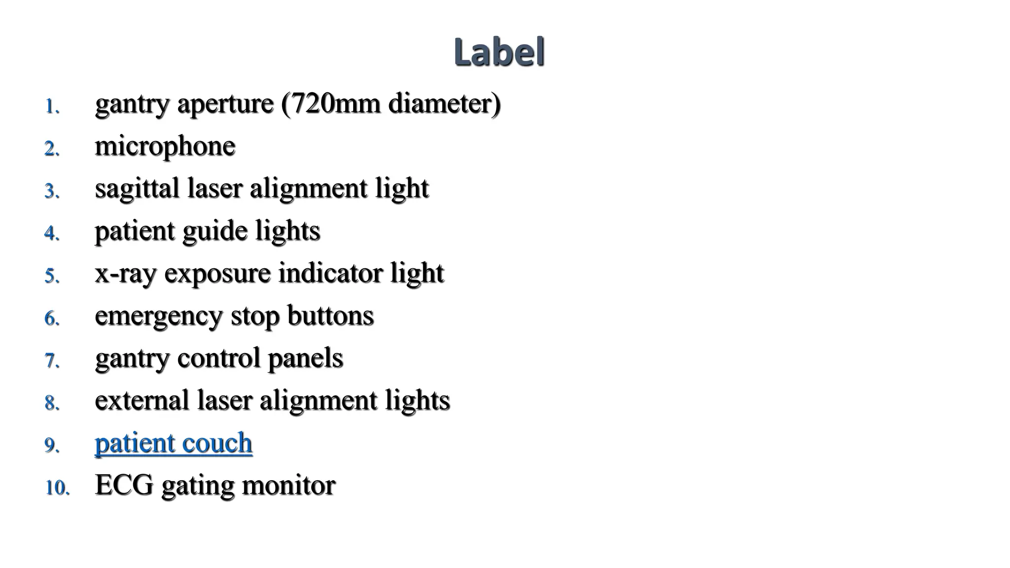 Label
1. gantry aperture (720mm diameter)
2. microphone
3. sagittal laser alignment light
4. patient guide lights
5. x-ray exposure indicator light
6. emergency stop buttons
7. gantry control panels
8. external laser alignment lights
9. patient couch
10. ECG gating monitor
 