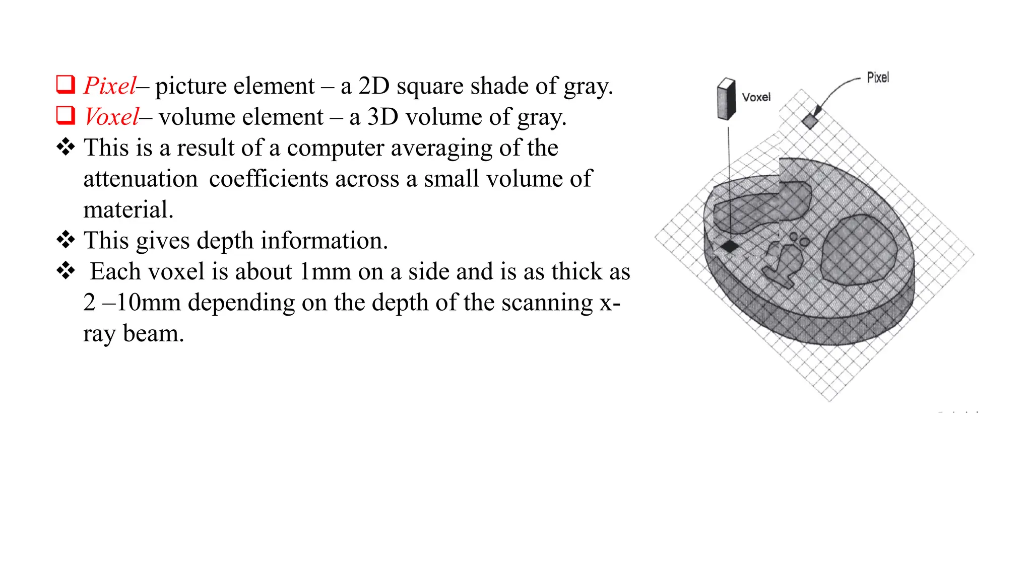 ❑ Pixel– picture element – a 2D square shade of gray.
❑ Voxel– volume element – a 3D volume of gray.
❖ This is a result of a computer averaging of the
attenuation coefficients across a small volume of
material.
❖ This gives depth information.
❖ Each voxel is about 1mm on a side and is as thick as
2 –10mm depending on the depth of the scanning x-
ray beam.
 
