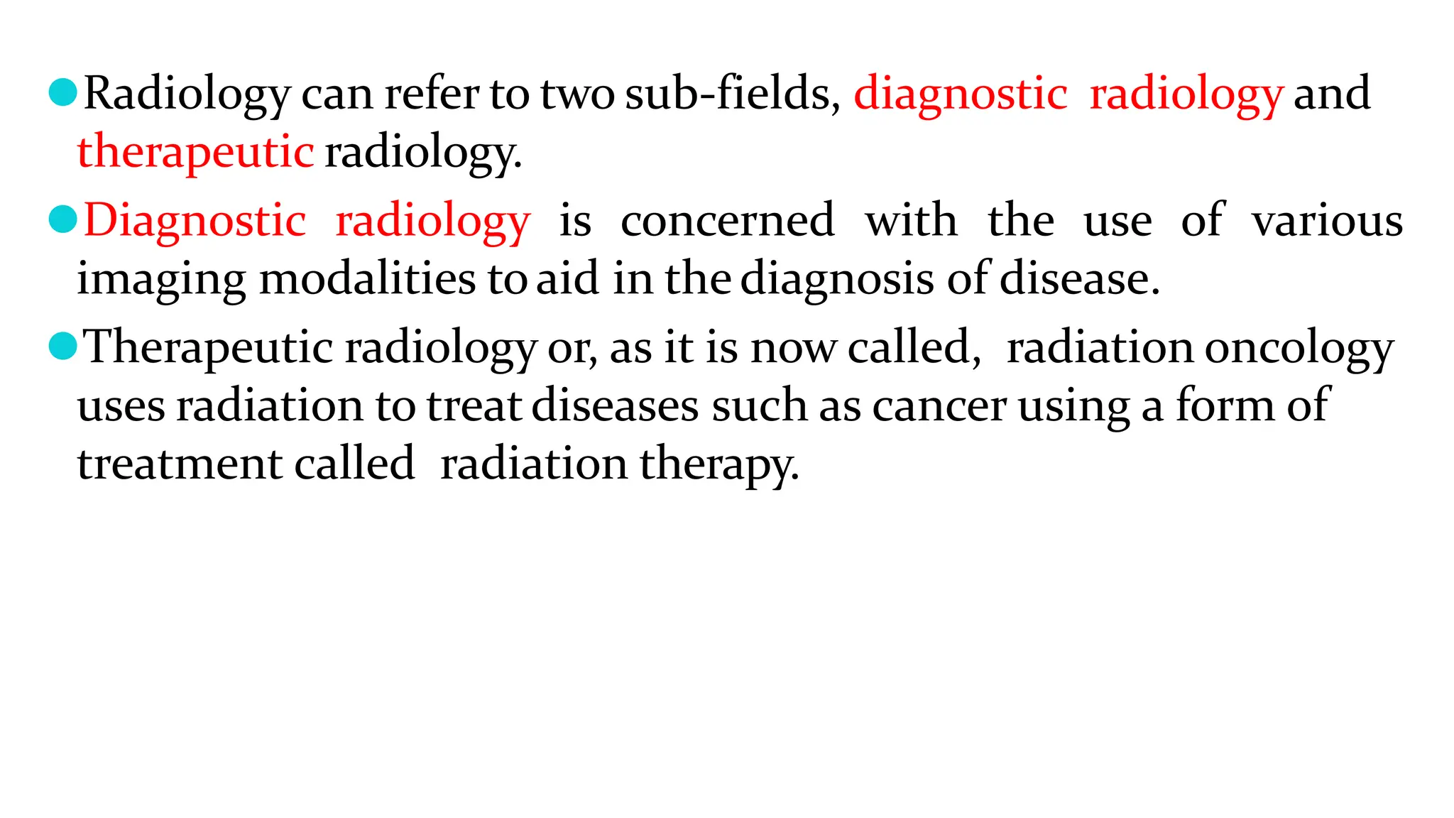 ⚫Radiology can refer to two sub-fields, diagnostic radiology and
therapeutic radiology.
⚫Diagnostic radiology is concerned with the use of various
imaging modalities toaid in thediagnosis of disease.
⚫Therapeutic radiology or, as it is now called, radiation oncology
uses radiation to treatdiseases such as cancer using a form of
treatment called radiation therapy.
 