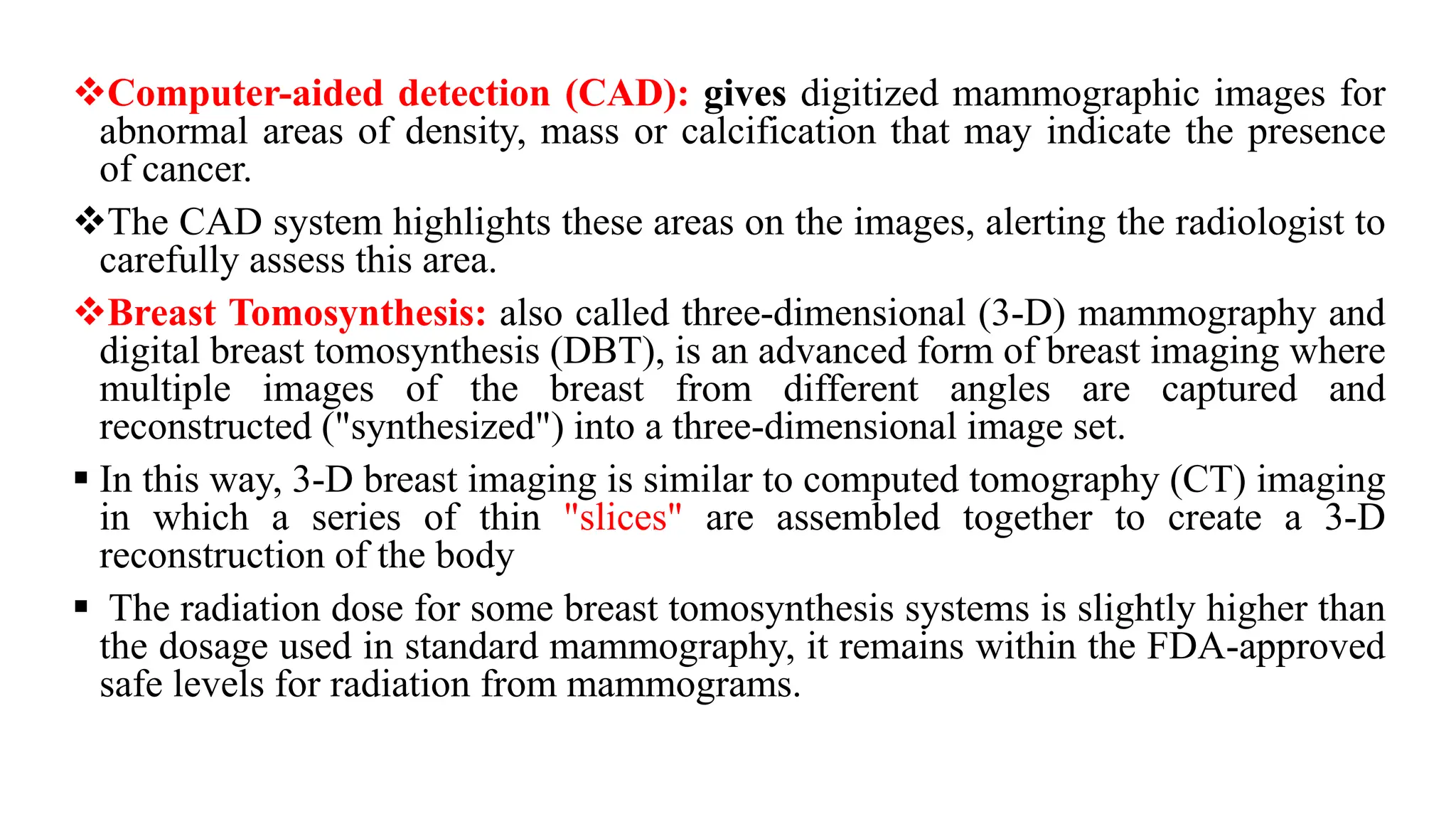 ❖Computer-aided detection (CAD): gives digitized mammographic images for
abnormal areas of density, mass or calcification that may indicate the presence
of cancer.
❖The CAD system highlights these areas on the images, alerting the radiologist to
carefully assess this area.
❖Breast Tomosynthesis: also called three-dimensional (3-D) mammography and
digital breast tomosynthesis (DBT), is an advanced form of breast imaging where
multiple images of the breast from different angles are captured and
reconstructed ("synthesized") into a three-dimensional image set.
▪ In this way, 3-D breast imaging is similar to computed tomography (CT) imaging
in which a series of thin "slices" are assembled together to create a 3-D
reconstruction of the body
▪ The radiation dose for some breast tomosynthesis systems is slightly higher than
the dosage used in standard mammography, it remains within the FDA-approved
safe levels for radiation from mammograms.
 