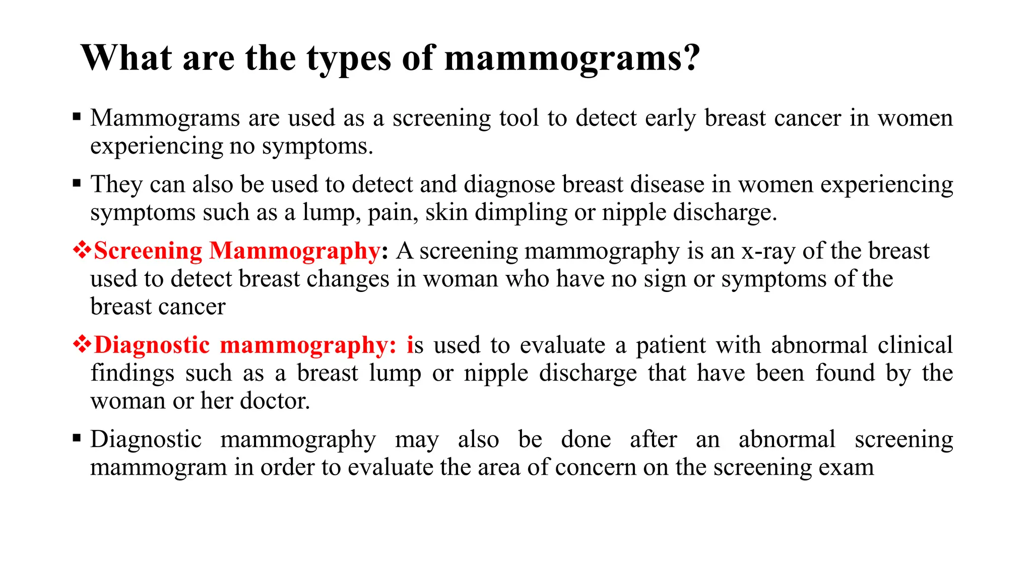 What are the types of mammograms?
▪ Mammograms are used as a screening tool to detect early breast cancer in women
experiencing no symptoms.
▪ They can also be used to detect and diagnose breast disease in women experiencing
symptoms such as a lump, pain, skin dimpling or nipple discharge.
❖Screening Mammography: A screening mammography is an x-ray of the breast
used to detect breast changes in woman who have no sign or symptoms of the
breast cancer
❖Diagnostic mammography: is used to evaluate a patient with abnormal clinical
findings such as a breast lump or nipple discharge that have been found by the
woman or her doctor.
▪ Diagnostic mammography may also be done after an abnormal screening
mammogram in order to evaluate the area of concern on the screening exam
 