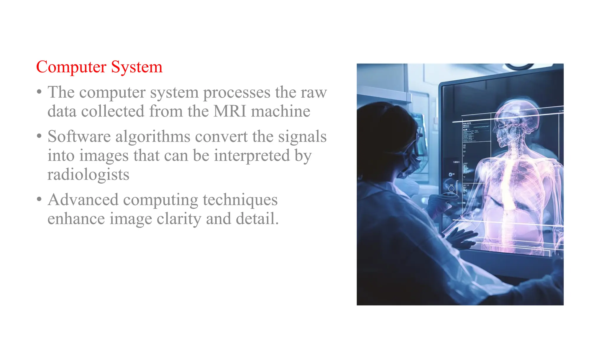 Computer System
• The computer system processes the raw
data collected from the MRI machine
• Software algorithms convert the signals
into images that can be interpreted by
radiologists
• Advanced computing techniques
enhance image clarity and detail.
 