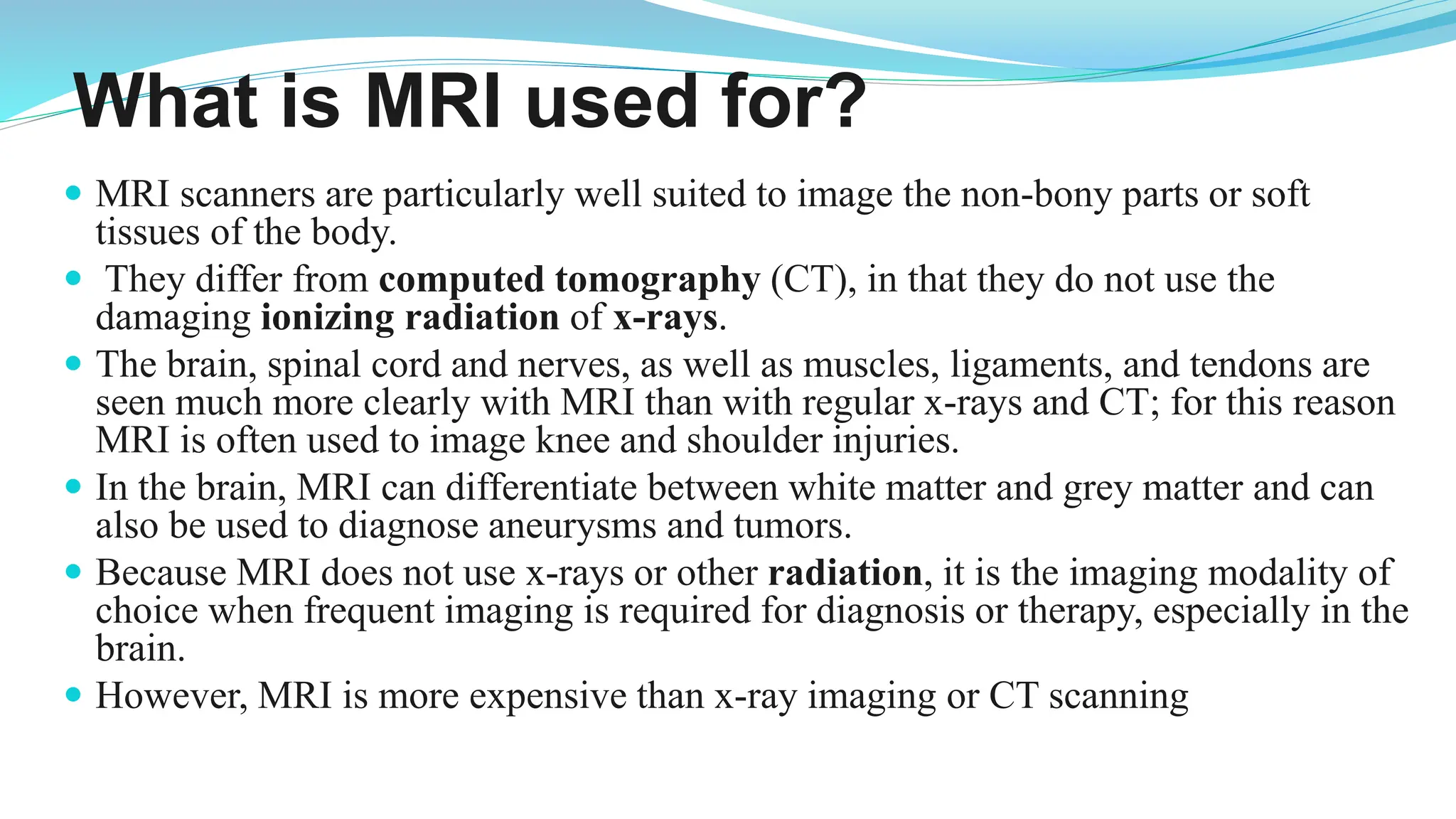 What is MRI used for?
 MRI scanners are particularly well suited to image the non-bony parts or soft
tissues of the body.
 They differ from computed tomography (CT), in that they do not use the
damaging ionizing radiation of x-rays.
 The brain, spinal cord and nerves, as well as muscles, ligaments, and tendons are
seen much more clearly with MRI than with regular x-rays and CT; for this reason
MRI is often used to image knee and shoulder injuries.
 In the brain, MRI can differentiate between white matter and grey matter and can
also be used to diagnose aneurysms and tumors.
 Because MRI does not use x-rays or other radiation, it is the imaging modality of
choice when frequent imaging is required for diagnosis or therapy, especially in the
brain.
 However, MRI is more expensive than x-ray imaging or CT scanning
 