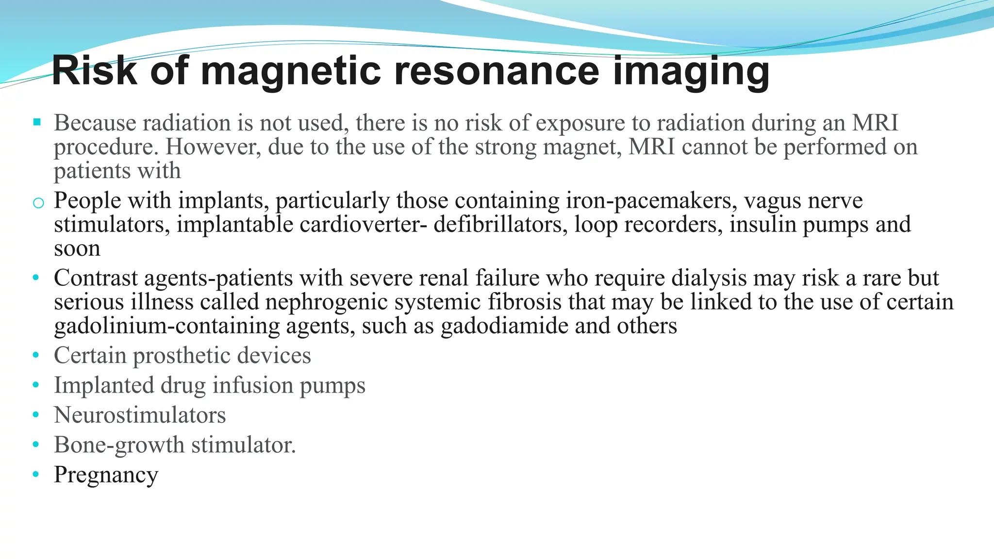 Risk of magnetic resonance imaging
▪ Because radiation is not used, there is no risk of exposure to radiation during an MRI
procedure. However, due to the use of the strong magnet, MRI cannot be performed on
patients with
o People with implants, particularly those containing iron-pacemakers, vagus nerve
stimulators, implantable cardioverter- defibrillators, loop recorders, insulin pumps and
soon
• Contrast agents-patients with severe renal failure who require dialysis may risk a rare but
serious illness called nephrogenic systemic fibrosis that may be linked to the use of certain
gadolinium-containing agents, such as gadodiamide and others
• Certain prosthetic devices
• Implanted drug infusion pumps
• Neurostimulators
• Bone-growth stimulator.
• Pregnancy
 