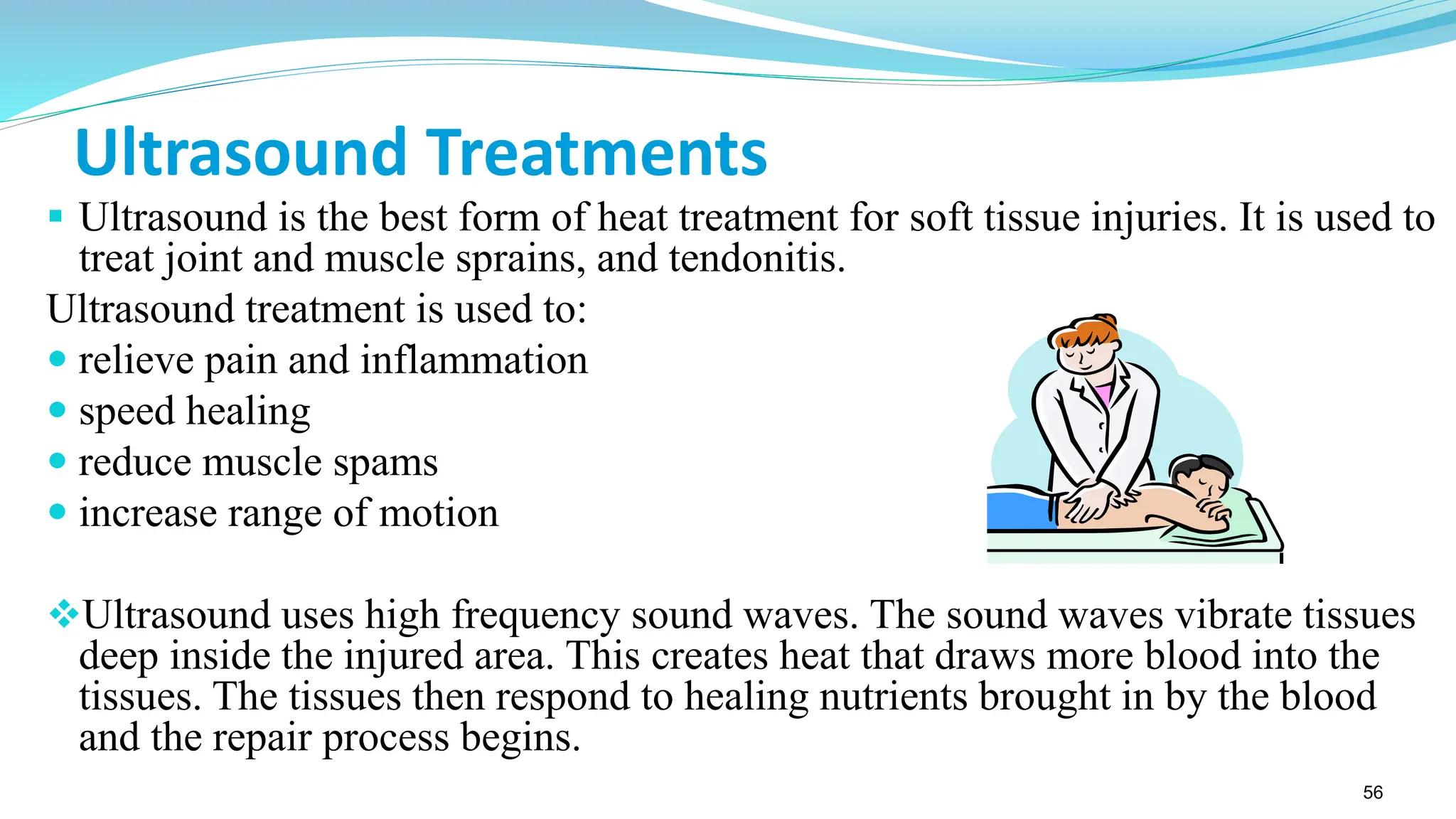 56
Ultrasound Treatments
▪ Ultrasound is the best form of heat treatment for soft tissue injuries. It is used to
treat joint and muscle sprains, and tendonitis.
Ultrasound treatment is used to:
 relieve pain and inflammation
 speed healing
 reduce muscle spams
 increase range of motion
❖Ultrasound uses high frequency sound waves. The sound waves vibrate tissues
deep inside the injured area. This creates heat that draws more blood into the
tissues. The tissues then respond to healing nutrients brought in by the blood
and the repair process begins.
 