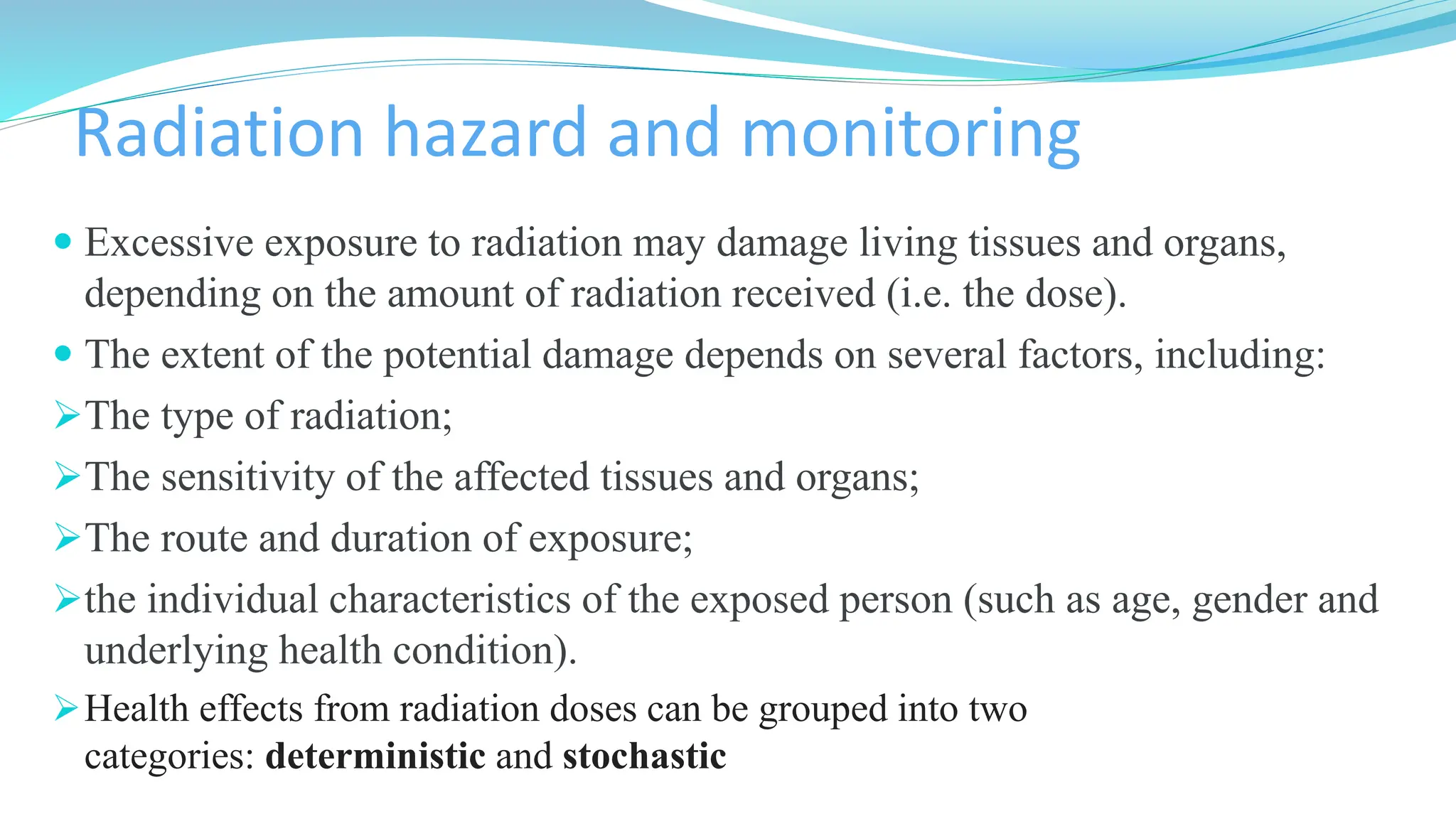 Radiation hazard and monitoring
 Excessive exposure to radiation may damage living tissues and organs,
depending on the amount of radiation received (i.e. the dose).
 The extent of the potential damage depends on several factors, including:
➢The type of radiation;
➢The sensitivity of the affected tissues and organs;
➢The route and duration of exposure;
➢the individual characteristics of the exposed person (such as age, gender and
underlying health condition).
➢Health effects from radiation doses can be grouped into two
categories: deterministic and stochastic
 
