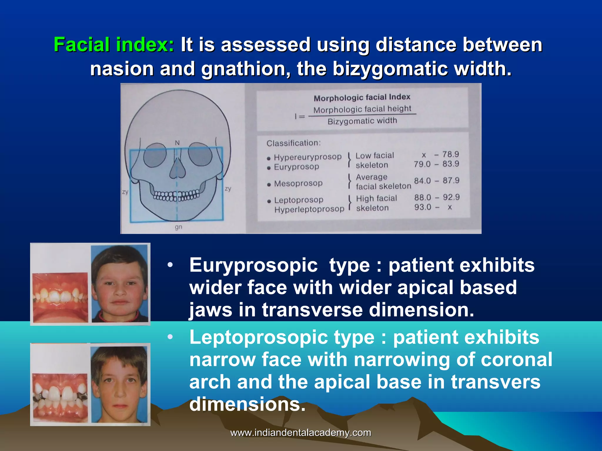 Facial index: It is assessed using distance between
nasion and gnathion, the bizygomatic width.

• Euryprosopic type : patient exhibits
wider face with wider apical based
jaws in transverse dimension.
• Leptoprosopic type : patient exhibits
narrow face with narrowing of coronal
arch and the apical base in transvers
dimensions.
www.indiandentalacademy.com

 