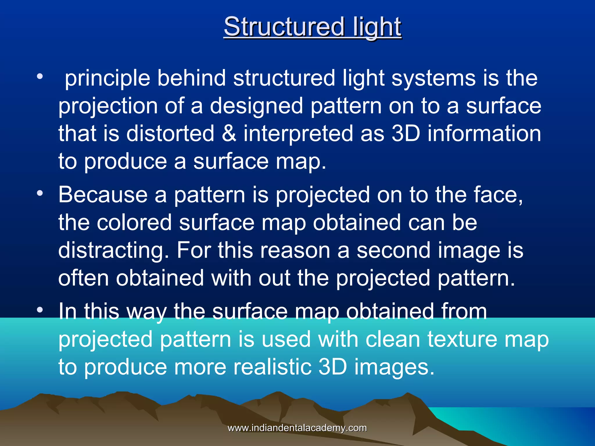 Structured light
• principle behind structured light systems is the
projection of a designed pattern on to a surface
that is distorted & interpreted as 3D information
to produce a surface map.
• Because a pattern is projected on to the face,
the colored surface map obtained can be
distracting. For this reason a second image is
often obtained with out the projected pattern.
• In this way the surface map obtained from
projected pattern is used with clean texture map
to produce more realistic 3D images.
www.indiandentalacademy.com

 