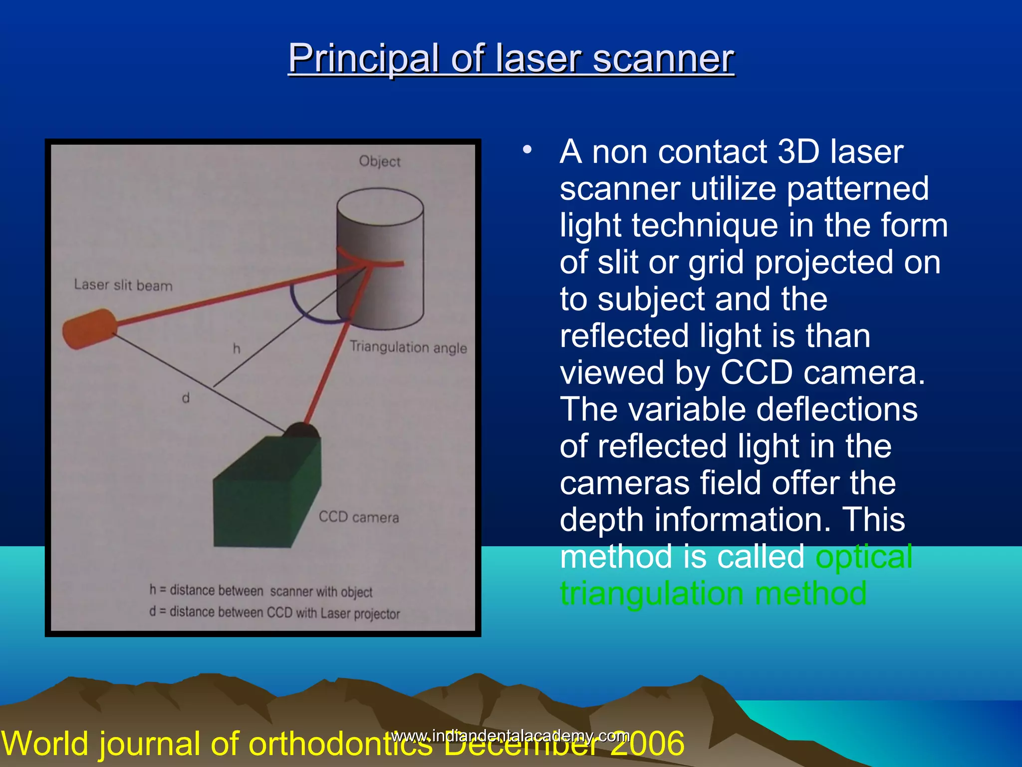Principal of laser scanner
• A non contact 3D laser
scanner utilize patterned
light technique in the form
of slit or grid projected on
to subject and the
reflected light is than
viewed by CCD camera.
The variable deflections
of reflected light in the
cameras field offer the
depth information. This
method is called optical
triangulation method

www.indiandentalacademy.com
World journal of orthodontics December 2006

 