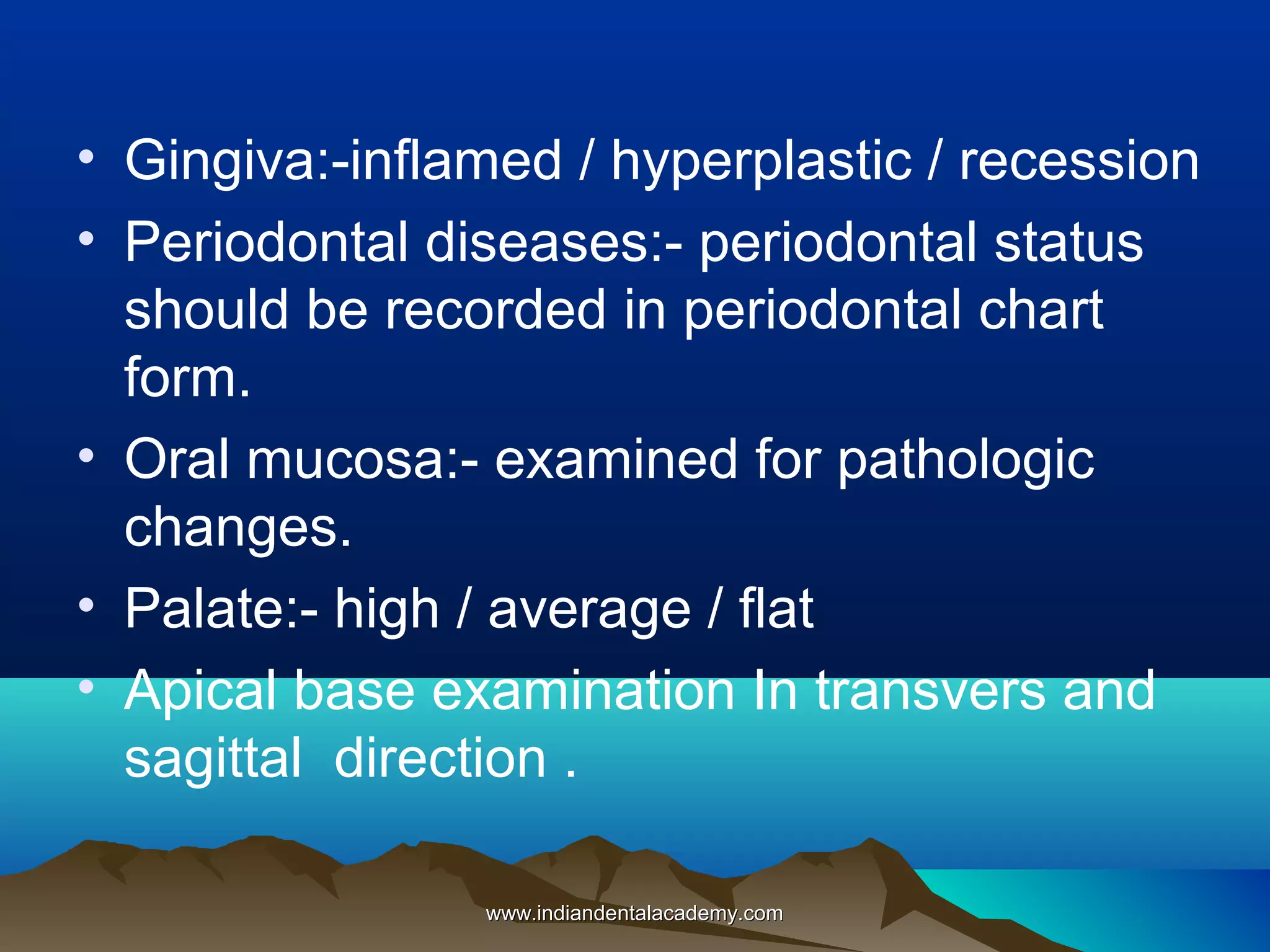 • Gingiva:-inflamed / hyperplastic / recession
• Periodontal diseases:- periodontal status
should be recorded in periodontal chart
form.
• Oral mucosa:- examined for pathologic
changes.
• Palate:- high / average / flat
• Apical base examination In transvers and
sagittal direction .
www.indiandentalacademy.com

 