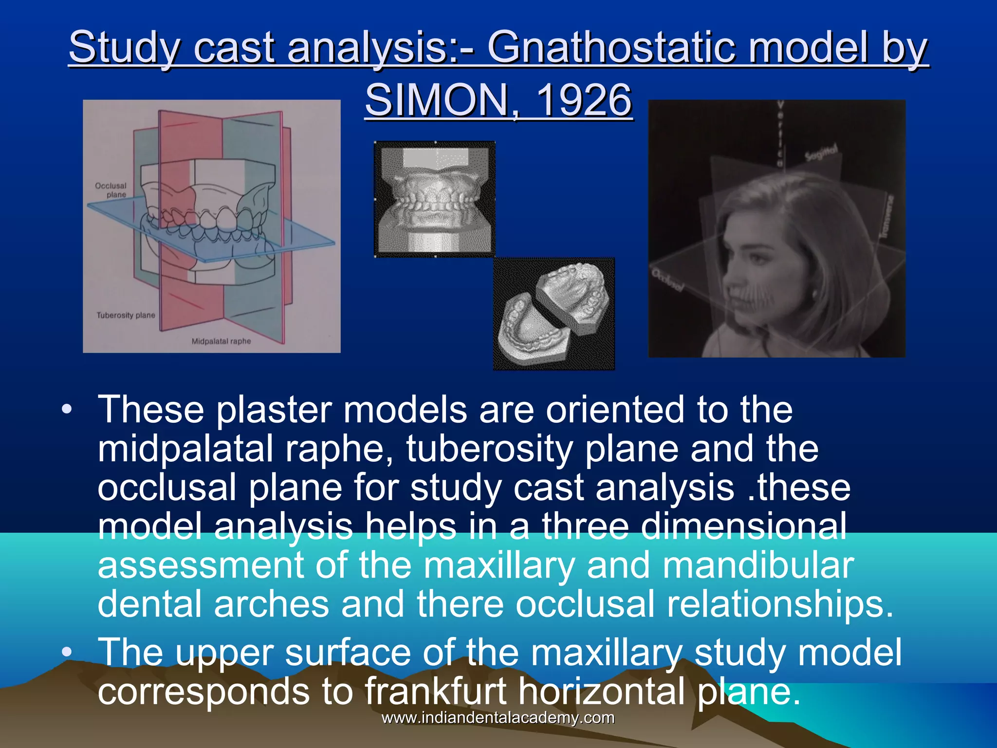 Study cast analysis:- Gnathostatic model by
SIMON, 1926

• These plaster models are oriented to the
midpalatal raphe, tuberosity plane and the
occlusal plane for study cast analysis .these
model analysis helps in a three dimensional
assessment of the maxillary and mandibular
dental arches and there occlusal relationships.
• The upper surface of the maxillary study model
corresponds to frankfurt horizontal plane.
www.indiandentalacademy.com
www.indiandentalacademy.com

 