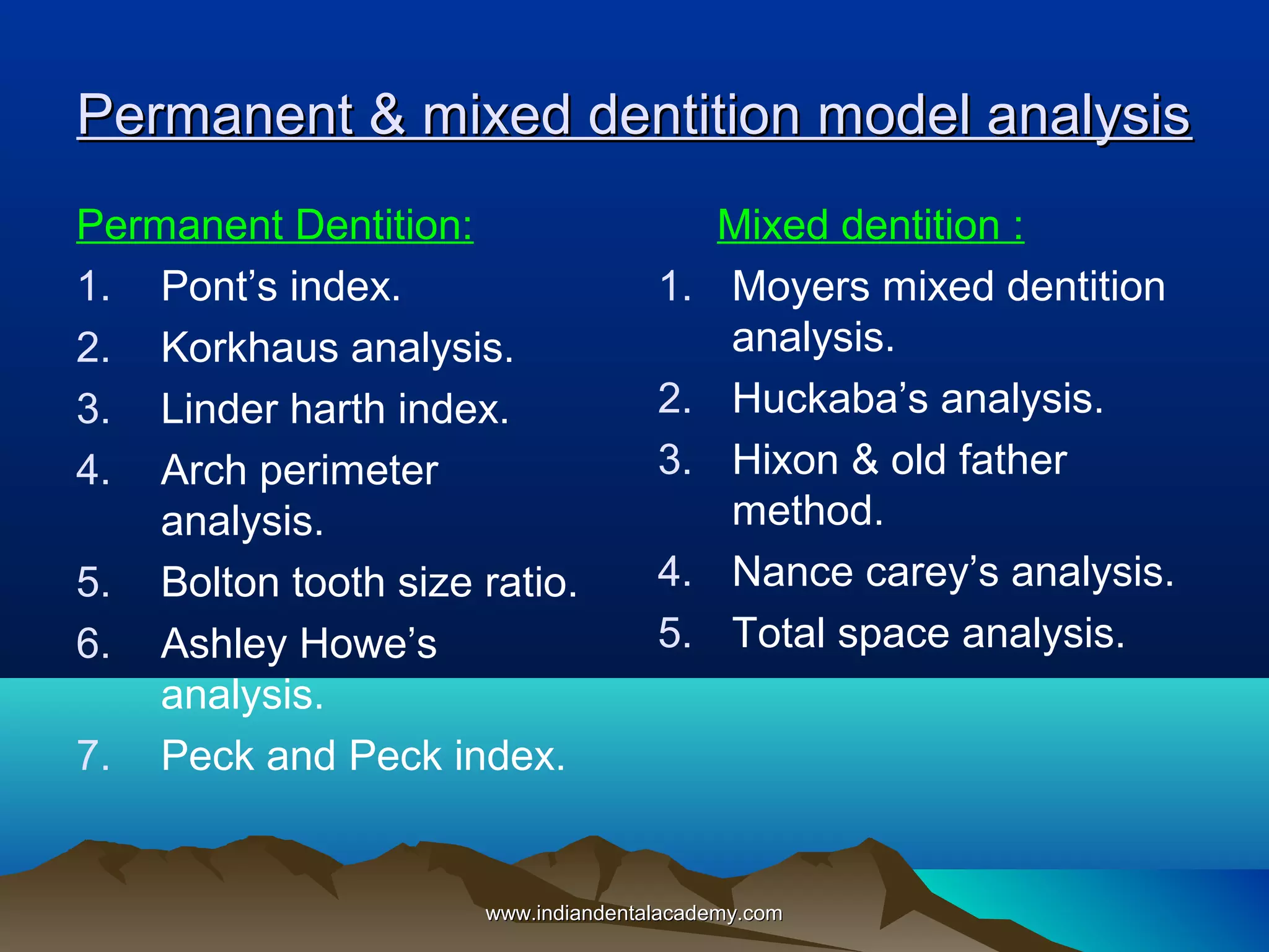 Permanent & mixed dentition model analysis
Permanent Dentition:
1. Pont’s index.
2. Korkhaus analysis.
3. Linder harth index.
4. Arch perimeter
analysis.
5. Bolton tooth size ratio.
6. Ashley Howe’s
analysis.
7. Peck and Peck index.

1.
2.
3.
4.
5.

Mixed dentition :
Moyers mixed dentition
analysis.
Huckaba’s analysis.
Hixon & old father
method.
Nance carey’s analysis.
Total space analysis.

www.indiandentalacademy.com

 