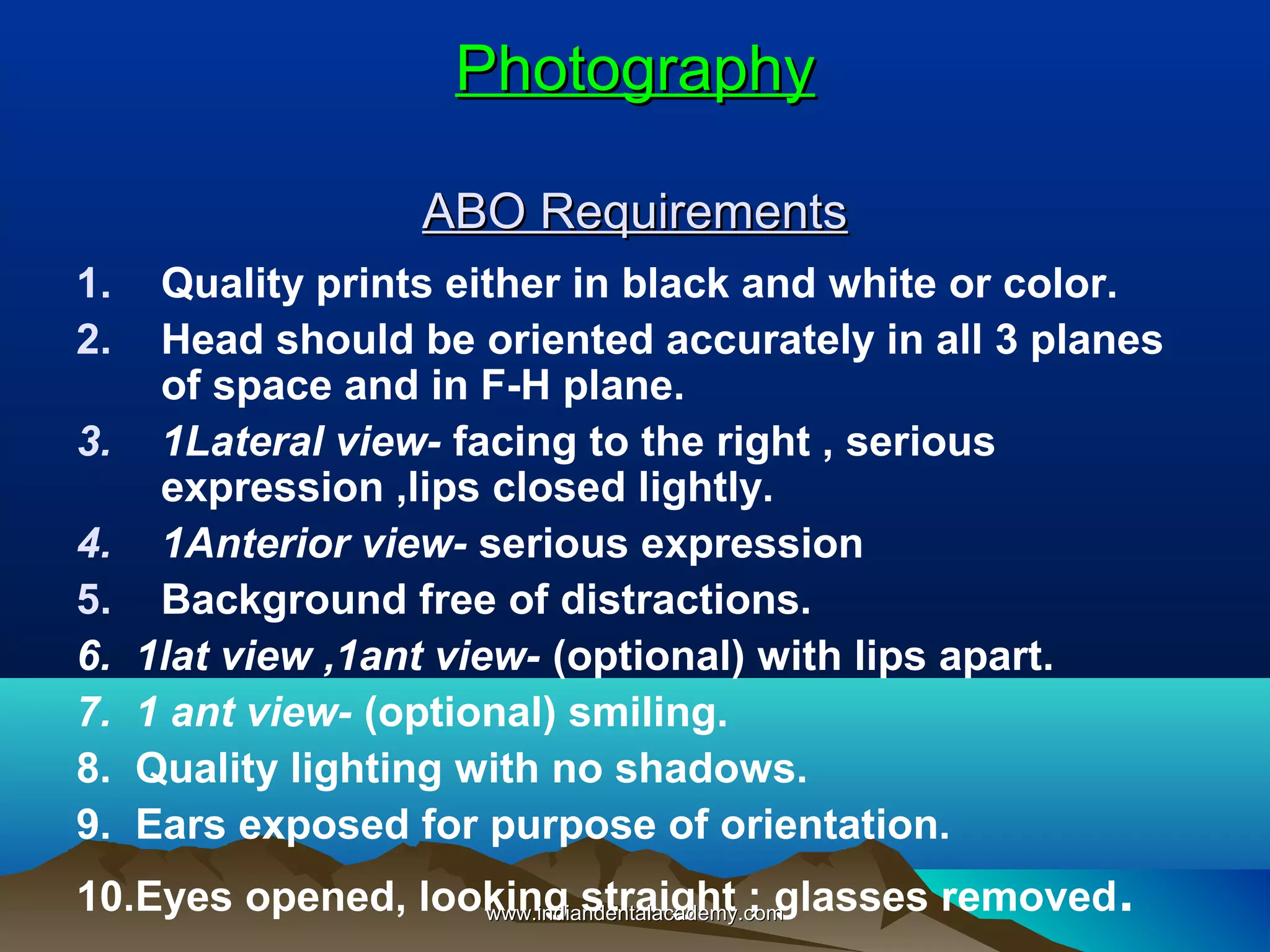 Photography
ABO Requirements
1.
2.
3.
4.
5.
6.
7.
8.
9.

Quality prints either in black and white or color.
Head should be oriented accurately in all 3 planes
of space and in F-H plane.
1Lateral view- facing to the right , serious
expression ,lips closed lightly.
1Anterior view- serious expression
Background free of distractions.
1lat view ,1ant view- (optional) with lips apart.
1 ant view- (optional) smiling.
Quality lighting with no shadows.
Ears exposed for purpose of orientation.

10.Eyes opened, looking straight ; glasses removed .
www.indiandentalacademy.com

 