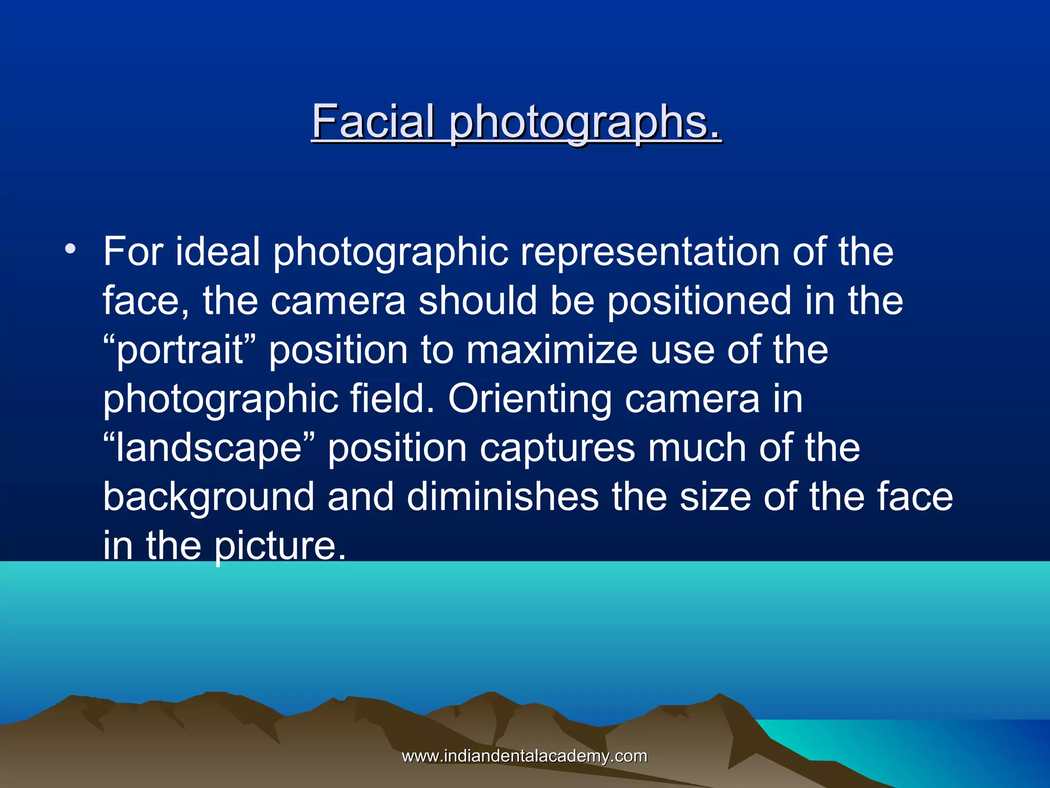Facial photographs.
• For ideal photographic representation of the
face, the camera should be positioned in the
“portrait” position to maximize use of the
photographic field. Orienting camera in
“landscape” position captures much of the
background and diminishes the size of the face
in the picture.

www.indiandentalacademy.com

 