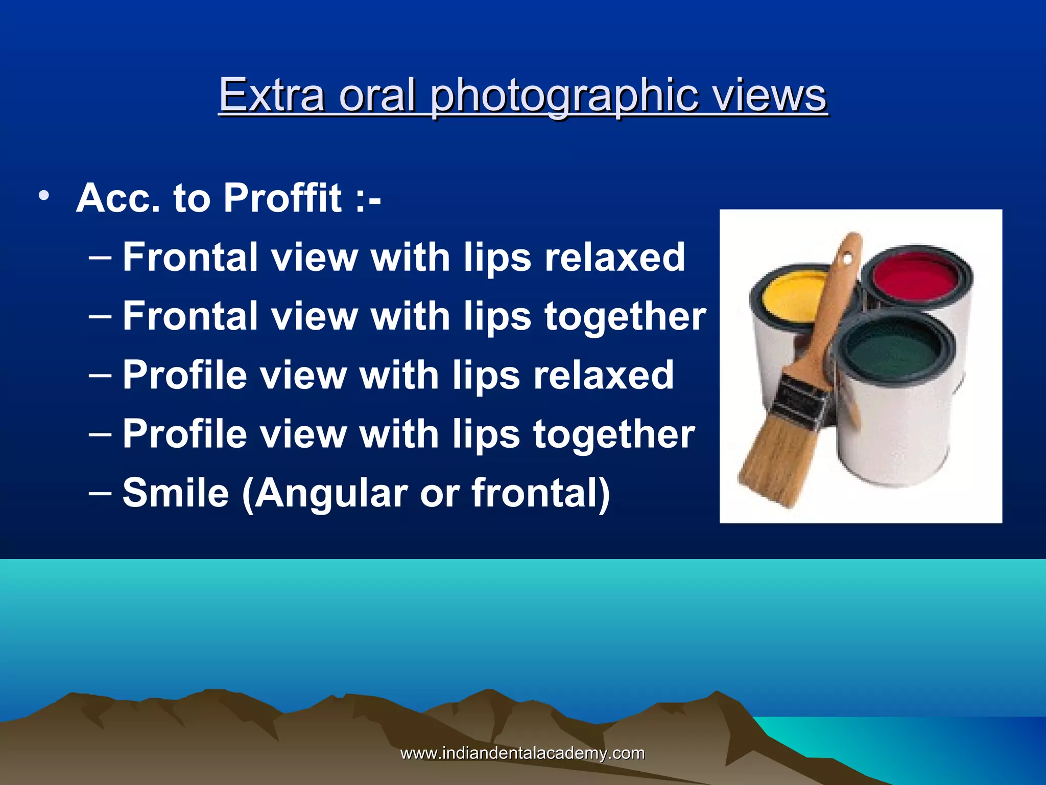 Extra oral photographic views
• Acc. to Proffit :– Frontal view with lips relaxed
– Frontal view with lips together
– Profile view with lips relaxed
– Profile view with lips together
– Smile (Angular or frontal)

www.indiandentalacademy.com

 
