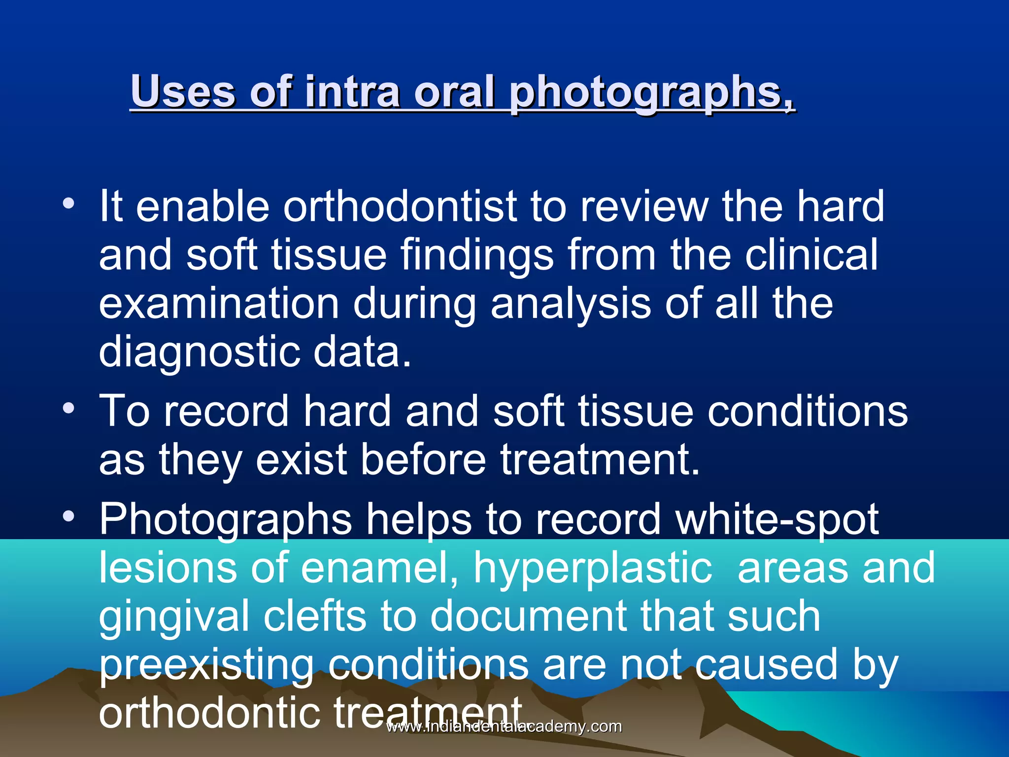 Uses of intra oral photographs,
• It enable orthodontist to review the hard
and soft tissue findings from the clinical
examination during analysis of all the
diagnostic data.
• To record hard and soft tissue conditions
as they exist before treatment.
• Photographs helps to record white-spot
lesions of enamel, hyperplastic areas and
gingival clefts to document that such
preexisting conditions are not caused by
orthodontic treatment.
www.indiandentalacademy.com

 