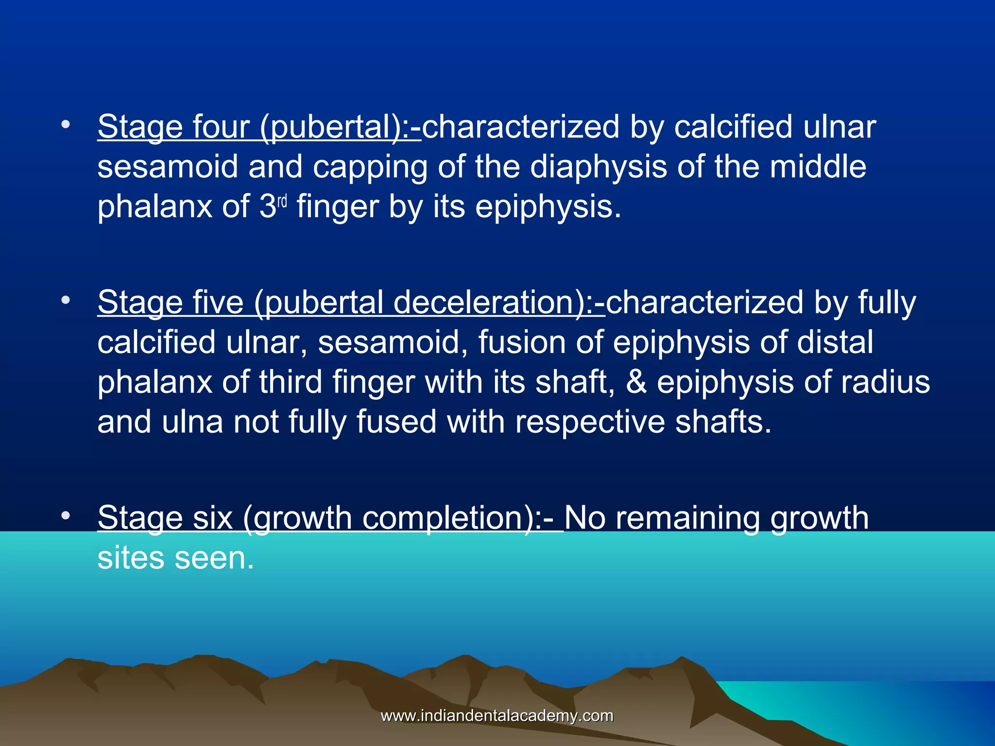• Stage four (pubertal):-characterized by calcified ulnar
sesamoid and capping of the diaphysis of the middle
phalanx of 3rd finger by its epiphysis.
• Stage five (pubertal deceleration):-characterized by fully
calcified ulnar, sesamoid, fusion of epiphysis of distal
phalanx of third finger with its shaft, & epiphysis of radius
and ulna not fully fused with respective shafts.
• Stage six (growth completion):- No remaining growth
sites seen.

www.indiandentalacademy.com

 