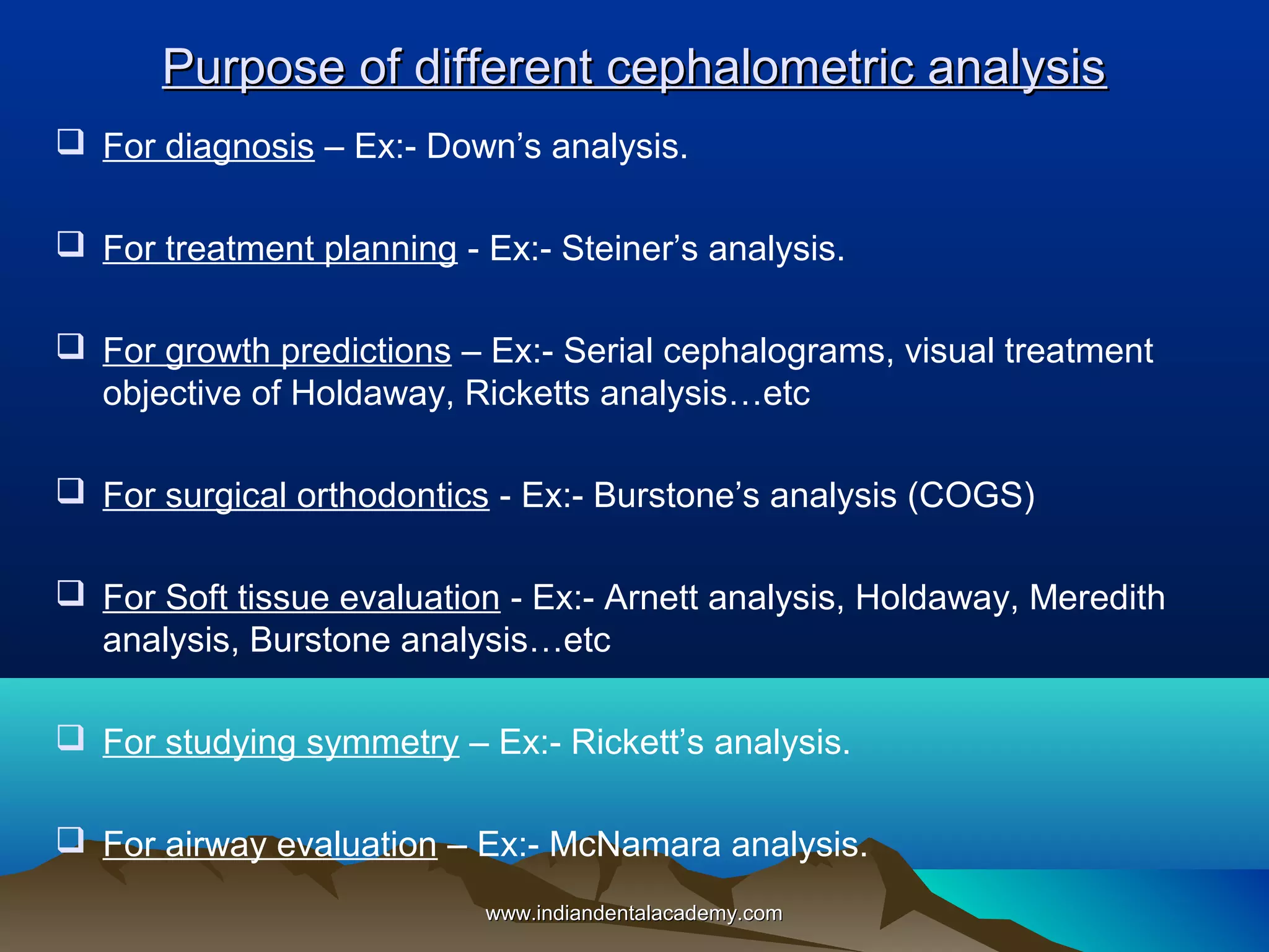 Purpose of different cephalometric analysis
 For diagnosis – Ex:- Down’s analysis.
 For treatment planning - Ex:- Steiner’s analysis.
 For growth predictions – Ex:- Serial cephalograms, visual treatment
objective of Holdaway, Ricketts analysis…etc
 For surgical orthodontics - Ex:- Burstone’s analysis (COGS)
 For Soft tissue evaluation - Ex:- Arnett analysis, Holdaway, Meredith
analysis, Burstone analysis…etc
 For studying symmetry – Ex:- Rickett’s analysis.
 For airway evaluation – Ex:- McNamara analysis.
www.indiandentalacademy.com

 