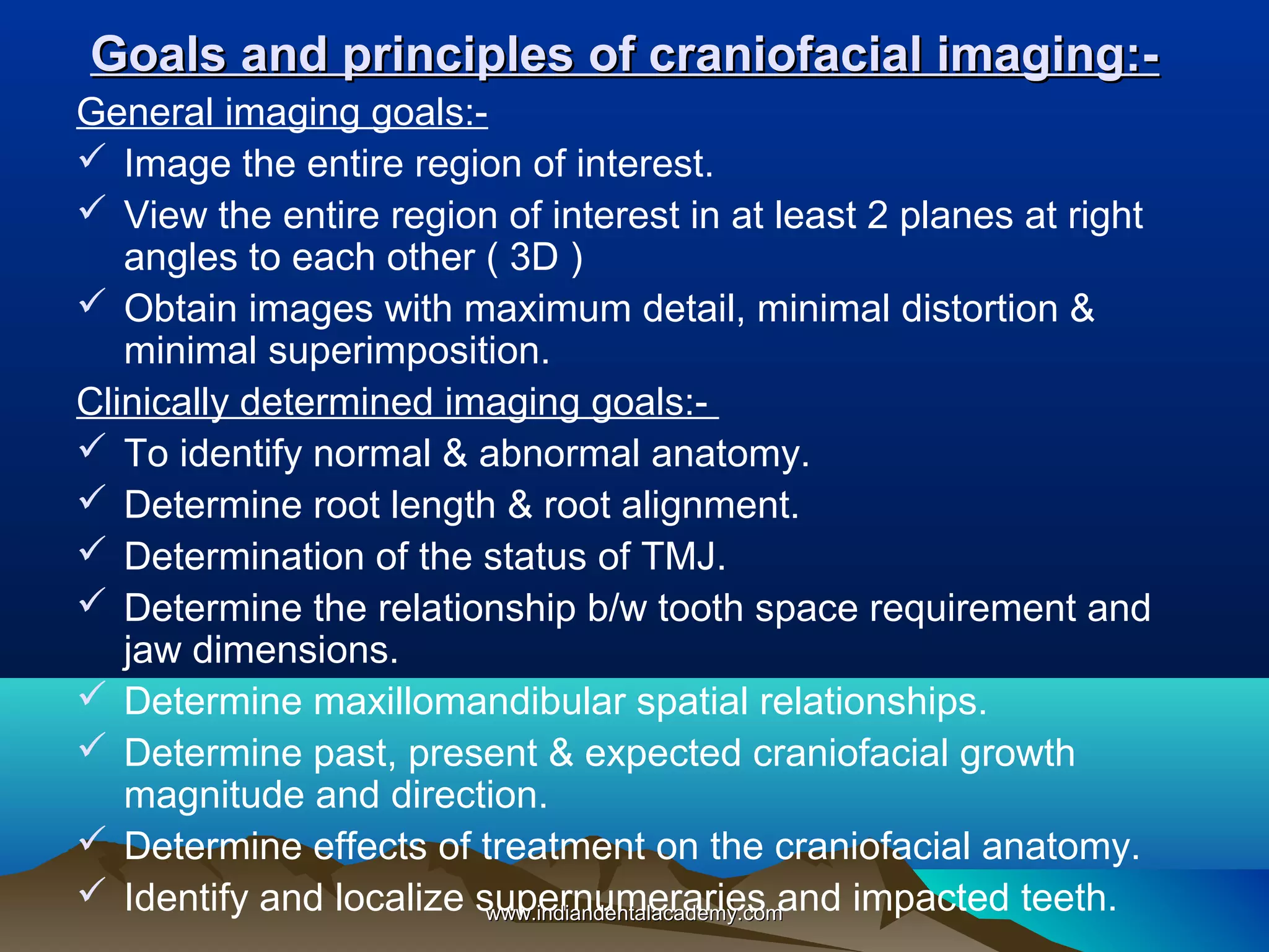 Goals and principles of craniofacial imaging:General imaging goals: Image the entire region of interest.
 View the entire region of interest in at least 2 planes at right
angles to each other ( 3D )
 Obtain images with maximum detail, minimal distortion &
minimal superimposition.
Clinically determined imaging goals: To identify normal & abnormal anatomy.
 Determine root length & root alignment.
 Determination of the status of TMJ.
 Determine the relationship b/w tooth space requirement and
jaw dimensions.
 Determine maxillomandibular spatial relationships.
 Determine past, present & expected craniofacial growth
magnitude and direction.
 Determine effects of treatment on the craniofacial anatomy.
 Identify and localize supernumeraries and impacted teeth.
www.indiandentalacademy.com

 