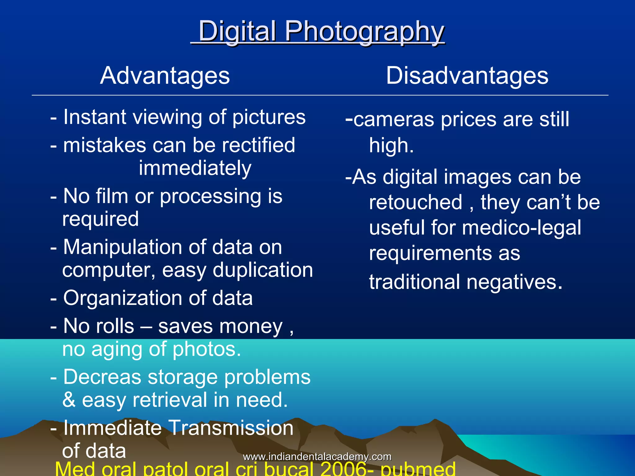 Digital Photography
Advantages

Disadvantages

- Instant viewing of pictures
-cameras prices are still
- mistakes can be rectified
high.
immediately
-As digital images can be
- No film or processing is
retouched , they can’t be
required
useful for medico-legal
- Manipulation of data on
requirements as
computer, easy duplication
traditional negatives.
- Organization of data
- No rolls – saves money ,
no aging of photos.
- Decreas storage problems
& easy retrieval in need.
- Immediate Transmission
of data
www.indiandentalacademy.com

 