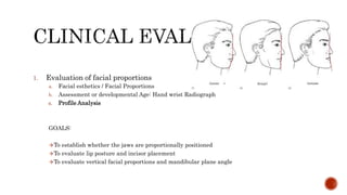 1. Evaluation of facial proportions
a. Facial esthetics / Facial Proportions
b. Assessment or developmental Age: Hand wrist Radiograph
c. Profile Analysis
GOALS:
To establish whether the jaws are proportionally positioned
To evaluate lip posture and incisor placement
To evaluate vertical facial proportions and mandibular plane angle
 