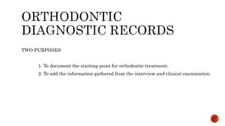 TWO PURPOSES:
1. To document the starting point for orthodontic treatment.
2. To add the information gathered from the interview and clinical examination.
 