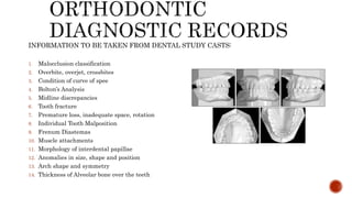 INFORMATION TO BE TAKEN FROM DENTAL STUDY CASTS:
1. Malocclusion classification
2. Overbite, overjet, crossbites
3. Condition of curve of spee
4. Bolton’s Analysis
5. Midline discrepancies
6. Tooth fracture
7. Premature loss, inadequate space, rotation
8. Individual Tooth Malposition
9. Frenum Diastemas
10. Muscle attachments
11. Morphology of interdental papillae
12. Anomalies in size, shape and position
13. Arch shape and symmetry
14. Thickness of Alveolar bone over the teeth
 