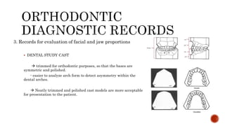 3. Records for evaluation of facial and jaw proportions
 DENTAL STUDY CAST
 trimmed for orthodontic purposes, so that the bases are
symmetric and polished.
- easier to analyze arch form to detect asymmetry within the
dental arches.
 Neatly trimmed and polished cast models are more acceptable
for presentation to the patient.
 