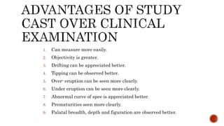1. Can measure more easily.
2. Objectivity is greater.
3. Drifting can be appreciated better.
4. Tipping can be observed better.
5. Over- eruption can be seen more clearly.
6. Under eruption can be seen more clearly.
7. Abnormal curve of spee is appreciated better.
8. Prematurities seen more clearly.
9. Palatal breadth, depth and figuration are observed better.
 