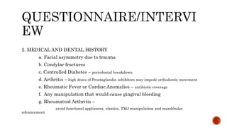 2. MEDICAL AND DENTAL HISTORY
a. Facial asymmetry due to trauma
b. Condylar fractures
c. Controlled Diabetes – periodontal breakdown
d. Arthritis – high doses of Prostaglandin inhibitors may impede orthodontic movement
e. Rheumatic Fever or Cardiac Anomalies – antibiotic coverage
f. Any manipulation that would cause gingival bleeding
g. Rheumatoid Arthritis –
avoid functional appliances, elastics, TMJ manipulation and mandibular
advancement
 