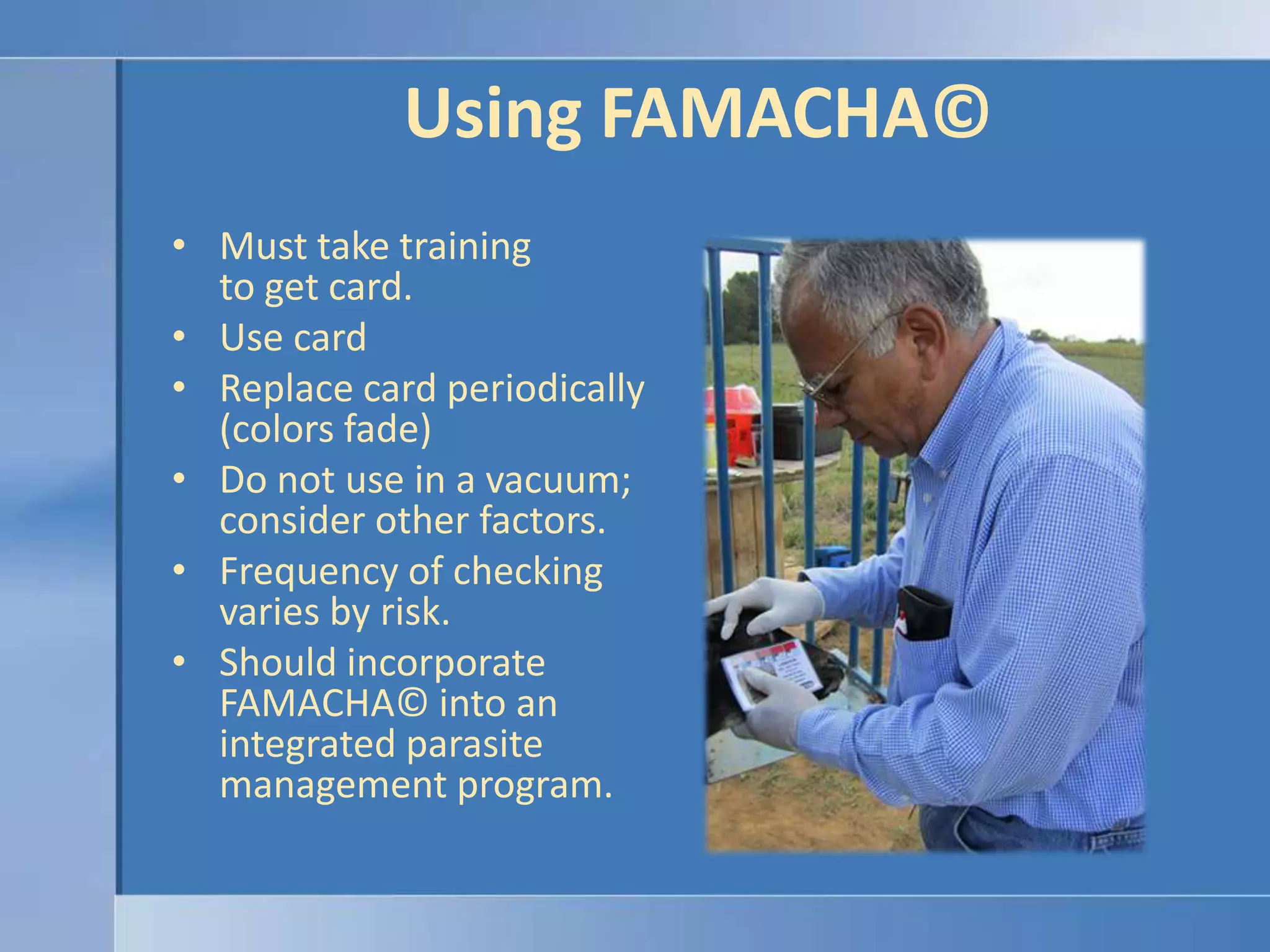 Using FAMACHA© Must take training to get card.Use cardReplace card periodically(colors fade)Do not use in a vacuum; consider other factors.Frequency of checking varies by risk.Should incorporate FAMACHA© into an integrated parasite management program.