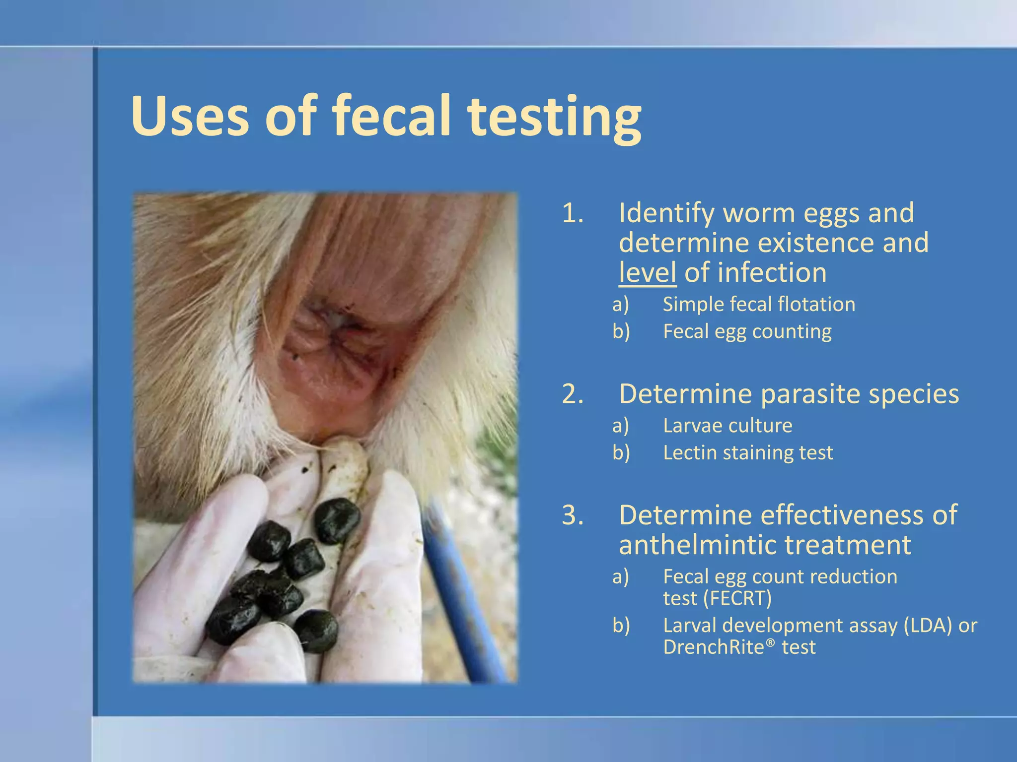 Uses of fecal testingIdentify worm eggs and determine existence and levelof infectionSimple fecal flotationFecal egg countingDetermine parasite species Larvae cultureLectin staining testDetermine effectiveness of anthelmintic treatmentFecal egg count reduction test (FECRT)Larval development assay (LDA) or DrenchRite® test