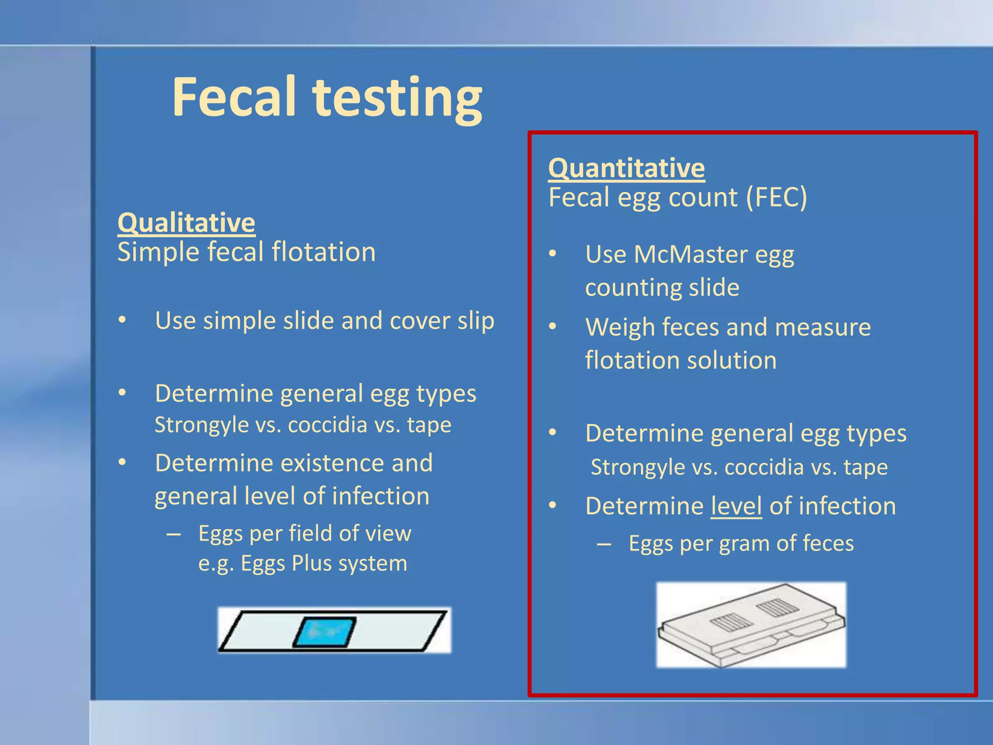 Fecal testingQuantitativeFecal egg count (FEC)QualitativeSimple fecal flotationUse McMaster egg counting slideWeigh feces and measure flotation solutionDetermine general egg typesStrongyle vs. coccidia vs. tapeDetermine level of infectionEggs per gram of fecesUse simple slide and cover slipDetermine general egg typesStrongyle vs. coccidia vs. tape Determine existence and general level of infectionEggs per field of viewe.g. Eggs Plus system