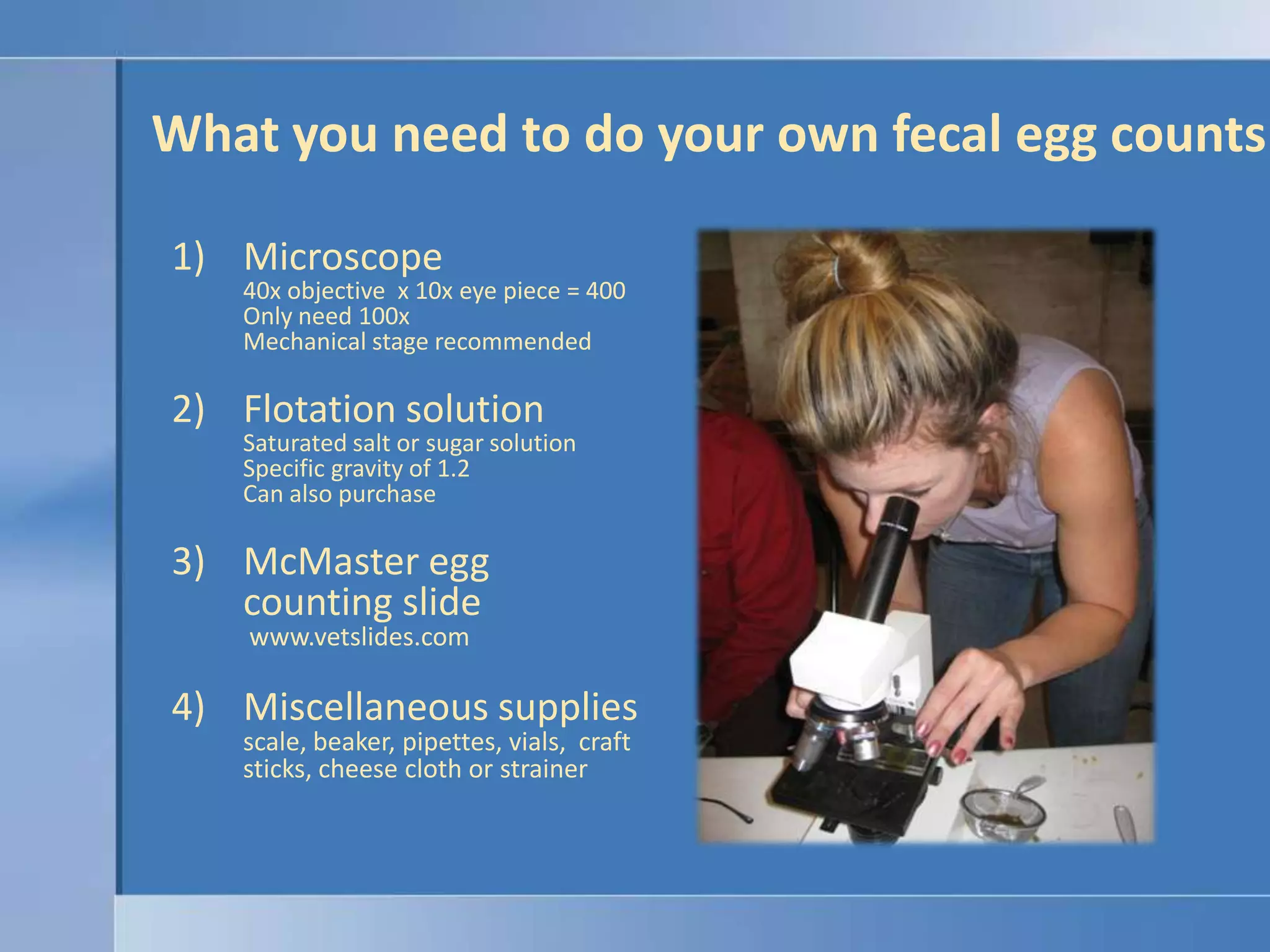 What you need to do your own fecal egg countsMicroscope40x objective  x 10x eye piece = 400Only need 100xMechanical stage recommendedFlotation solutionSaturated salt or sugar solutionSpecific gravity of 1.2Can also purchaseMcMaster egg counting slide www.vetslides.comMiscellaneous suppliesscale, beaker, pipettes, vials,  craft sticks, cheese cloth or strainer