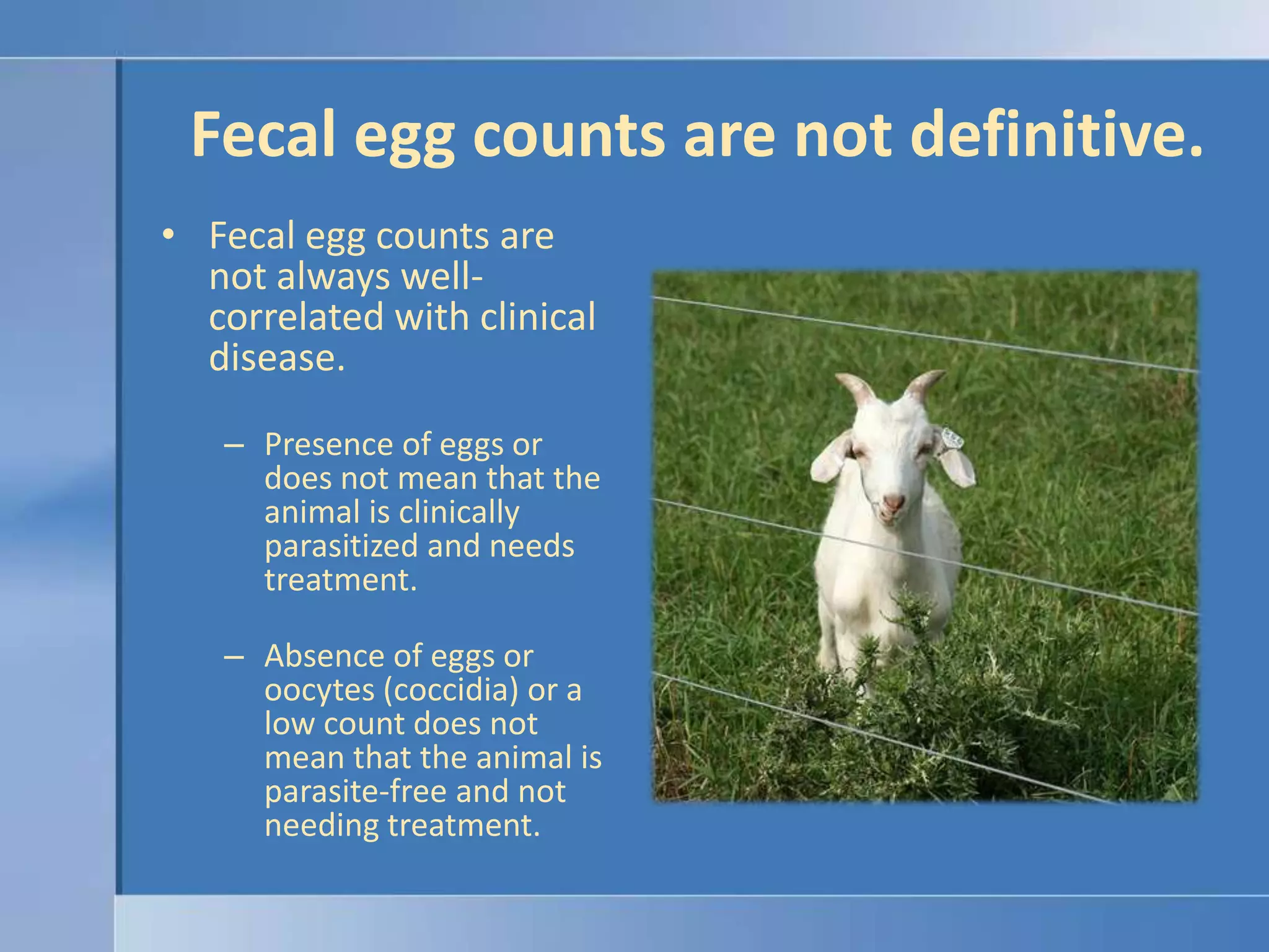 Fecal egg counts are not definitive.Fecal egg counts are not always well-correlated with clinical disease.Presence of eggs or does not mean that the animal is clinically parasitized and needs treatment.Absence of eggs or oocytes (coccidia) or a low count does not mean that the animal is parasite-free and not needing treatment.