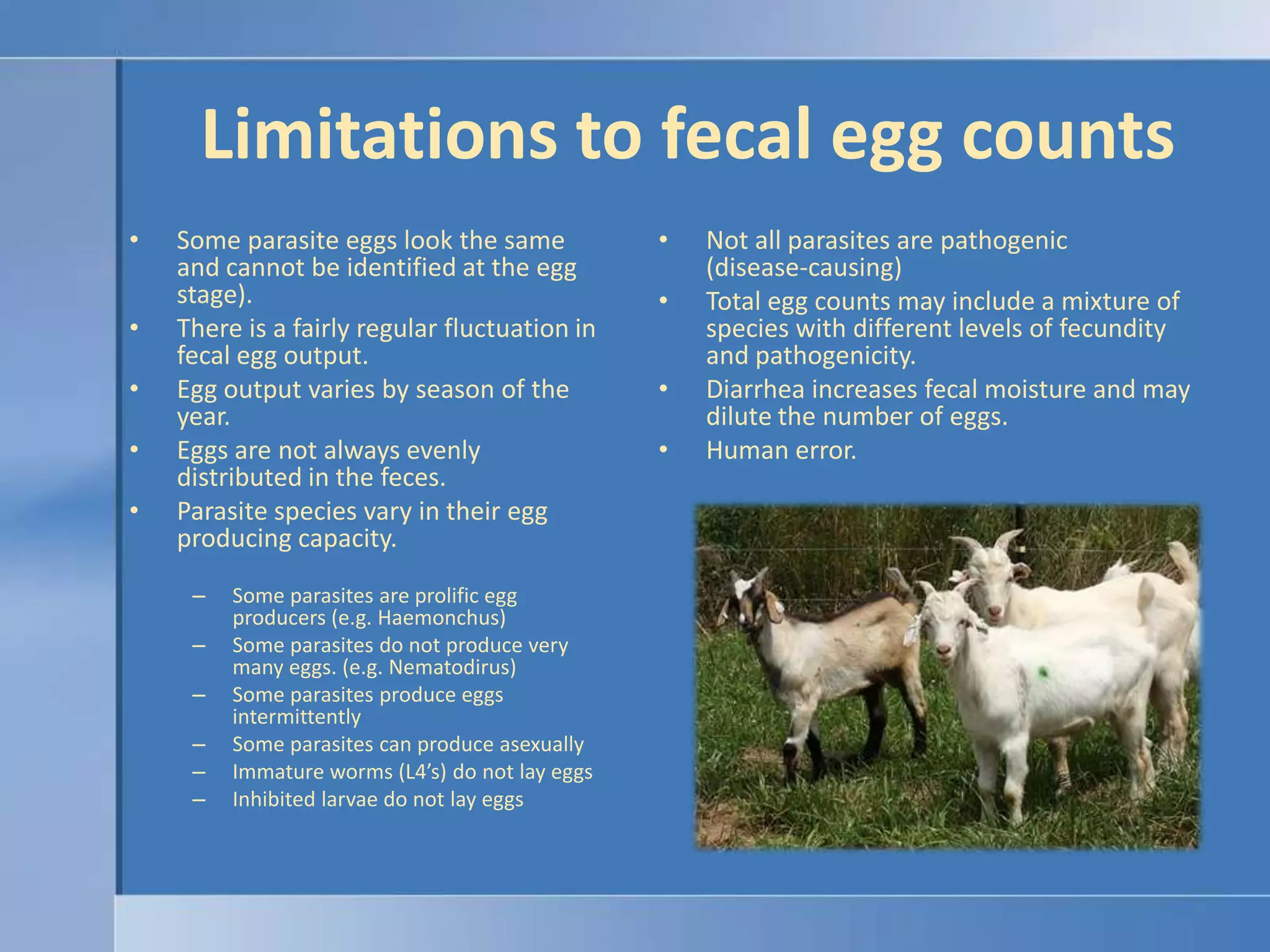 Limitations to fecal egg countsSome parasite eggs look the same and cannot be identified at the egg stage).There is a fairly regular fluctuation in fecal egg output.Egg output varies by season of the year.Eggs are not always evenly distributed in the feces.Parasite species vary in their egg producing capacity.Some parasites are prolific egg producers (e.g. Haemonchus)Some parasites do not produce very many eggs. (e.g. Nematodirus)Some parasites produce eggs intermittentlySome parasites can produce asexuallyImmature worms (L4’s) do not lay eggsInhibited larvae do not lay eggsNot all parasites are pathogenic (disease-causing)Total egg counts may include a mixture of species with different levels of fecundity and pathogenicity.Diarrhea increases fecal moisture and may dilute the number of eggs.Human error.