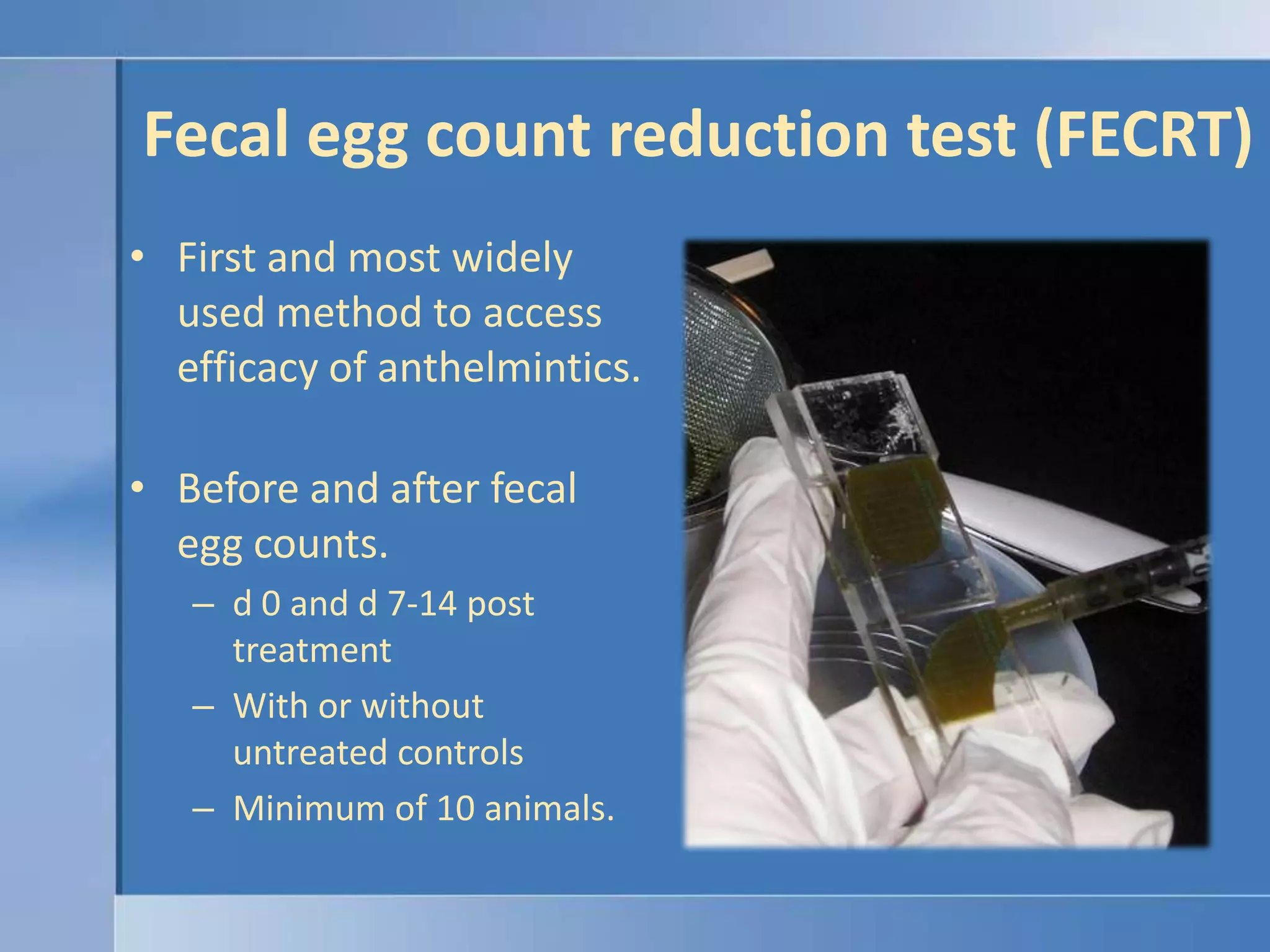 Fecal egg count reduction test (FECRT)First and most widely used method to access efficacy of anthelmintics.Before and after fecal egg counts.d 0 and d 7-14 post treatmentWith or without untreated controls Minimum of 10 animals.