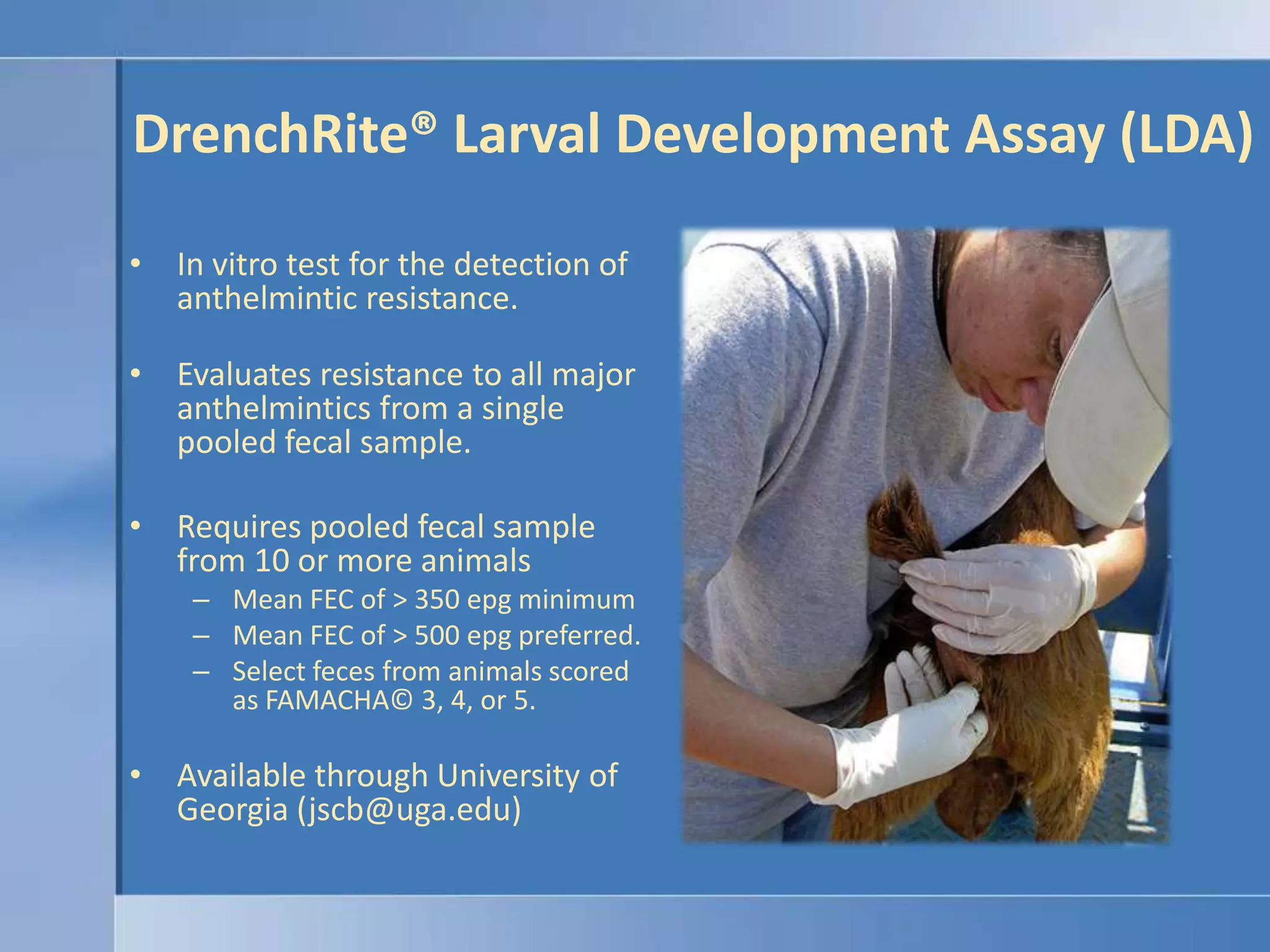 DrenchRite® Larval Development Assay (LDA)In vitro test for the detection of anthelmintic resistance.Evaluates resistance to all major anthelmintics from a single pooled fecal sample.Requires pooled fecal sample from 10 or more animals Mean FEC of > 350 epg minimumMean FEC of > 500 epg preferred.Select feces from animals scored as FAMACHA© 3, 4, or 5.Available through University of Georgia (jscb@uga.edu)