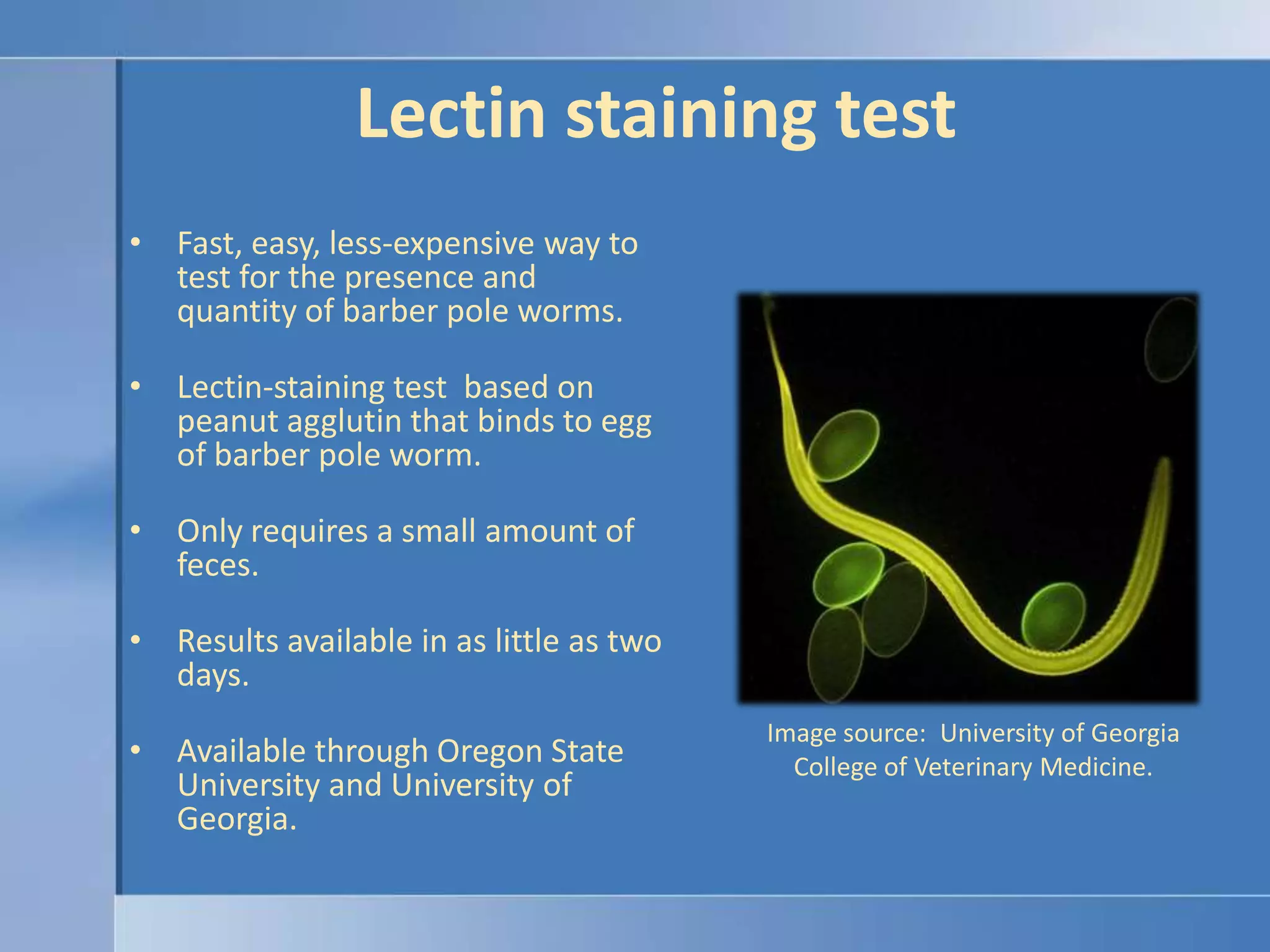 Lectin staining testFast, easy, less-expensive way to  test for the presence and quantity of barber pole worms.Lectin-staining test  based on peanut agglutin that binds to egg of barber pole worm.Only requires a small amount of feces.Results available in as little as two days.Available through Oregon State University and University of Georgia.Image source:  University of Georgia College of Veterinary Medicine.