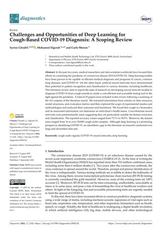 Citation: Ghrabli, G.; Elgendi, M.;
Menon, C. Challenges and
Opportunities of Deep Learning for
Cough-Based COVID-19 Diagnosis:
A Scoping Review. Diagnostics 2022,
12, 2142. https://doi.org/10.3390/
diagnostics12092142
Academic Editor: Chunhung Richard
Lin
Received: 8 August 2022
Accepted: 31 August 2022
Published: 2 September 2022
Publisher’s Note: MDPI stays neutral
with regard to jurisdictional claims in
published maps and institutional affil-
iations.
Copyright: © 2022 by the authors.
Licensee MDPI, Basel, Switzerland.
This article is an open access article
distributed under the terms and
conditions of the Creative Commons
Attribution (CC BY) license (https://
creativecommons.org/licenses/by/
4.0/).
diagnostics
Review
Challenges and Opportunities of Deep Learning for
Cough-Based COVID-19 Diagnosis: A Scoping Review
Syrine Ghrabli 1,2,† , Mohamed Elgendi 1,*,† and Carlo Menon 1
1 Biomedical and Mobile Health Technology Lab, ETH Zurich, 8008 Zurich, Switzerland
2 Department of Physics, ETH Zurich, 8093 Zurich, Switzerland
* Correspondence: moe.elgendi@hest.ethz.ch
† These authors contributed equally to this work.
Abstract: In the past two years, medical researchers and data scientists worldwide have focused their
efforts on containing the pandemic of coronavirus disease 2019 (COVID-19). Deep learning models
have been proven to be capable of efficient medical diagnosis and prognosis in cancer, common
lung diseases, and COVID-19. On the other hand, artificial neural networks have demonstrated
their potential in pattern recognition and classification in various domains, including healthcare.
This literature review aims to report the state of research on developing neural network models to
diagnose COVID-19 from cough sounds to create a cost-efficient and accessible testing tool in the
fight against the pandemic. A total of 35 papers were included in this review following a screening of
the 161 outputs of the literature search. We extracted information from articles on data resources,
model structures, and evaluation metrics and then explored the scope of experimental studies and
methodologies and analyzed their outcomes and limitations. We found that cough is a biomarker,
and its associated information can determine an individual’s health status. Convolutional neural
networks were predominantly used, suggesting they are particularly suitable for feature extraction
and classification. The reported accuracy values ranged from 73.1% to 98.5%. Moreover, the dataset
sizes ranged from 16 to over 30,000 cough audio samples. Although deep learning is a promising
prospect in identifying COVID-19, we identified a gap in the literature on research conducted over
large and diversified data sets.
Keywords: cough audio signals; COVID-19; neural networks; deep learning
1. Introduction
The coronavirus disease 2019 (COVID-19) is an infectious disease caused by the
severe acute respiratory syndrome coronavirus-2 (SARS-CoV-2). At the time of writing,the
World Health Organisation (WHO) has reported more than 510 million confirmed cases,
including more than 6 million deaths [1]. Two years after the coronavirus outbreak, the
virus continues to spread around the world. Therefore, prompt and precise identification of
the virus is indispensable. Various testing methods are available to detect the hallmarks of
the virus. Among them, reverse transcription-polymerase chain reaction (RT-PCR) testing
is currently considered the gold standard. However, none of the existing tests are 100%
accurate [2]. Moreover, RT-PCR tests can be time-consuming, unaffordable, unavailable at
times or in some areas, and pose a risk of transmitting the virus to healthcare workers and
others. In light of the foregoing, fast and accessible prescreening tools are urgently needed
to limit the spread of COVID-19.
To this end, there have been increased efforts to construct predictive diagnostic systems
using a wide range of media, including mechano-acoustic signatures of vital signs such as
heart rate, respiratory rate, temperature, and other respiratory biomarkers such as breath,
speech, or cough. Notably, the field of healthcare is undergoing a digital health revolution,
in which artificial intelligence (AI), big data, mobile devices, and other technological
Diagnostics 2022, 12, 2142. https://doi.org/10.3390/diagnostics12092142 https://www.mdpi.com/journal/diagnostics
 