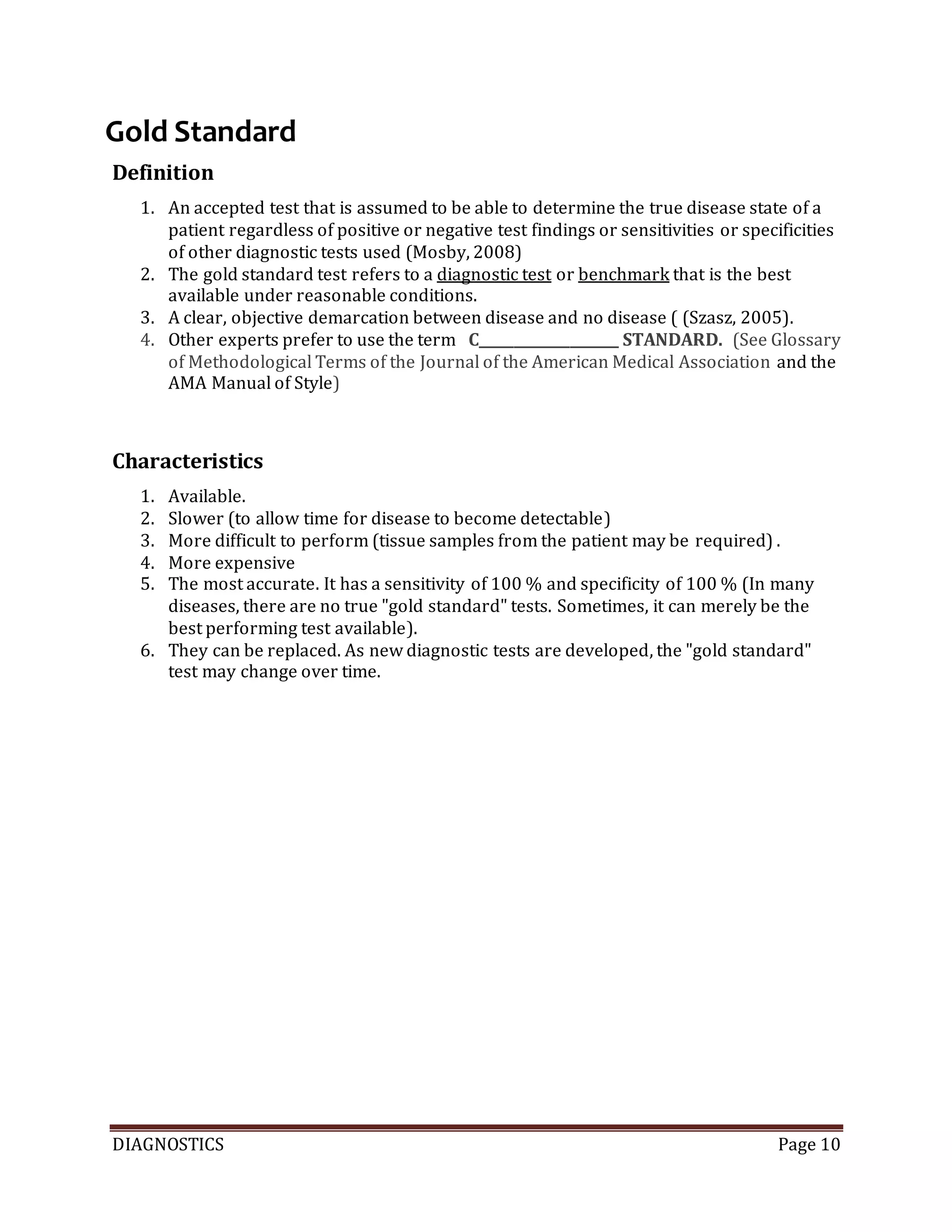 DIAGNOSTICS Page 10
Gold Standard
Definition
1. An accepted test that is assumed to be able to determine the true disease state of a
patient regardless of positive or negative test findings or sensitivities or specificities
of other diagnostic tests used (Mosby, 2008)
2. The gold standard test refers to a diagnostic test or benchmark that is the best
available under reasonable conditions.
3. A clear, objective demarcation between disease and no disease ( (Szasz, 2005).
4. Other experts prefer to use the term C____________________ STANDARD. (See Glossary
of Methodological Terms of the Journal of the American Medical Association and the
AMA Manual of Style)
Characteristics
1. Available.
2. Slower (to allow time for disease to become detectable)
3. More difficult to perform (tissue samples from the patient may be required) .
4. More expensive
5. The most accurate. It has a sensitivity of 100 % and specificity of 100 % (In many
diseases, there are no true "gold standard" tests. Sometimes, it can merely be the
best performing test available).
6. They can be replaced. As new diagnostic tests are developed, the "gold standard"
test may change over time.
 