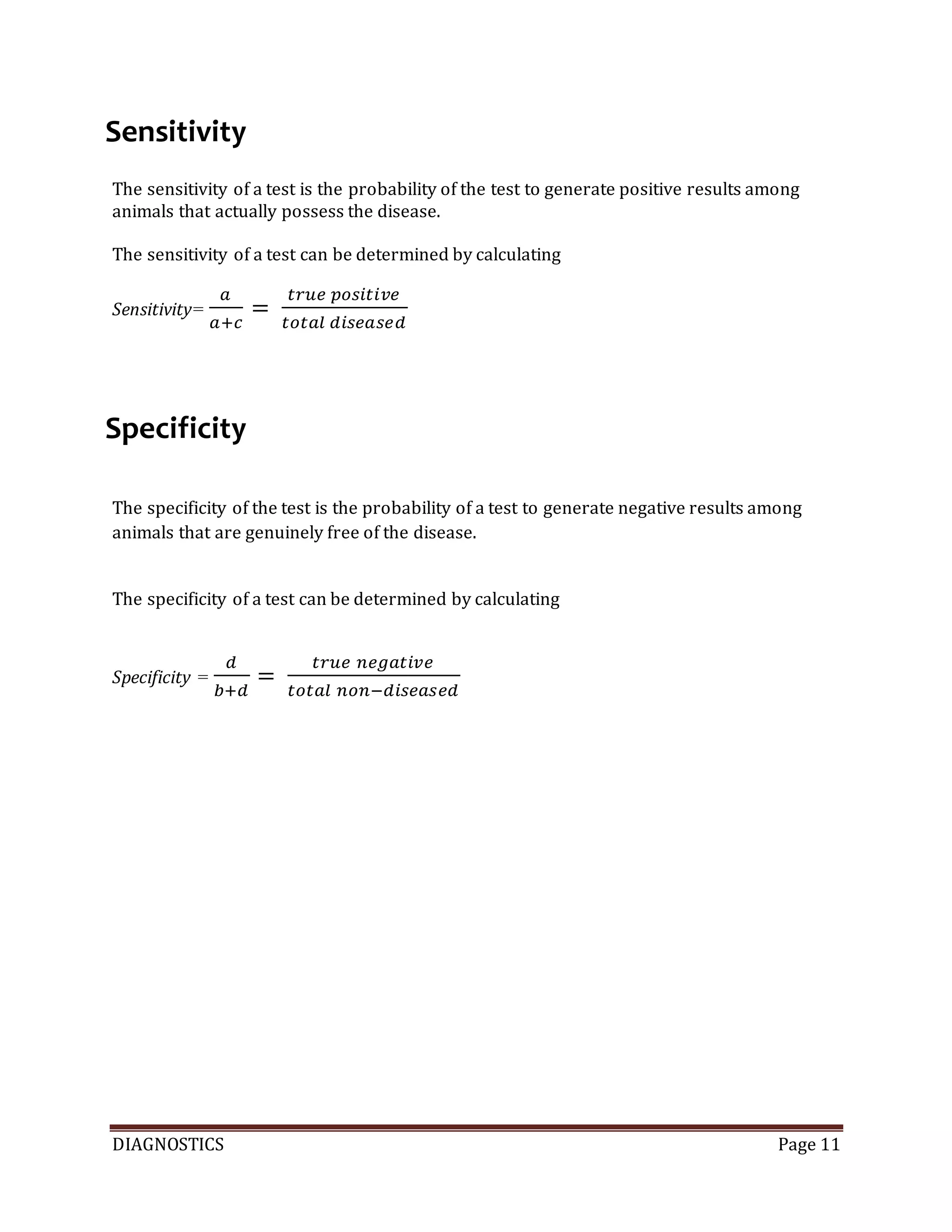 DIAGNOSTICS Page 11
Sensitivity
The sensitivity of a test is the probability of the test to generate positive results among
animals that actually possess the disease.
The sensitivity of a test can be determined by calculating
Sensitivity=
𝑎
𝑎+𝑐
=
𝑡𝑟𝑢𝑒 𝑝𝑜𝑠𝑖𝑡𝑖𝑣𝑒
𝑡𝑜𝑡𝑎𝑙 𝑑𝑖𝑠𝑒𝑎𝑠𝑒𝑑
Specificity
The specificity of the test is the probability of a test to generate negative results among
animals that are genuinely free of the disease.
The specificity of a test can be determined by calculating
Specificity =
𝑑
𝑏+𝑑
=
𝑡𝑟𝑢𝑒 𝑛𝑒𝑔𝑎𝑡𝑖𝑣𝑒
𝑡𝑜𝑡𝑎𝑙 𝑛𝑜𝑛−𝑑𝑖𝑠𝑒𝑎𝑠𝑒𝑑
 
