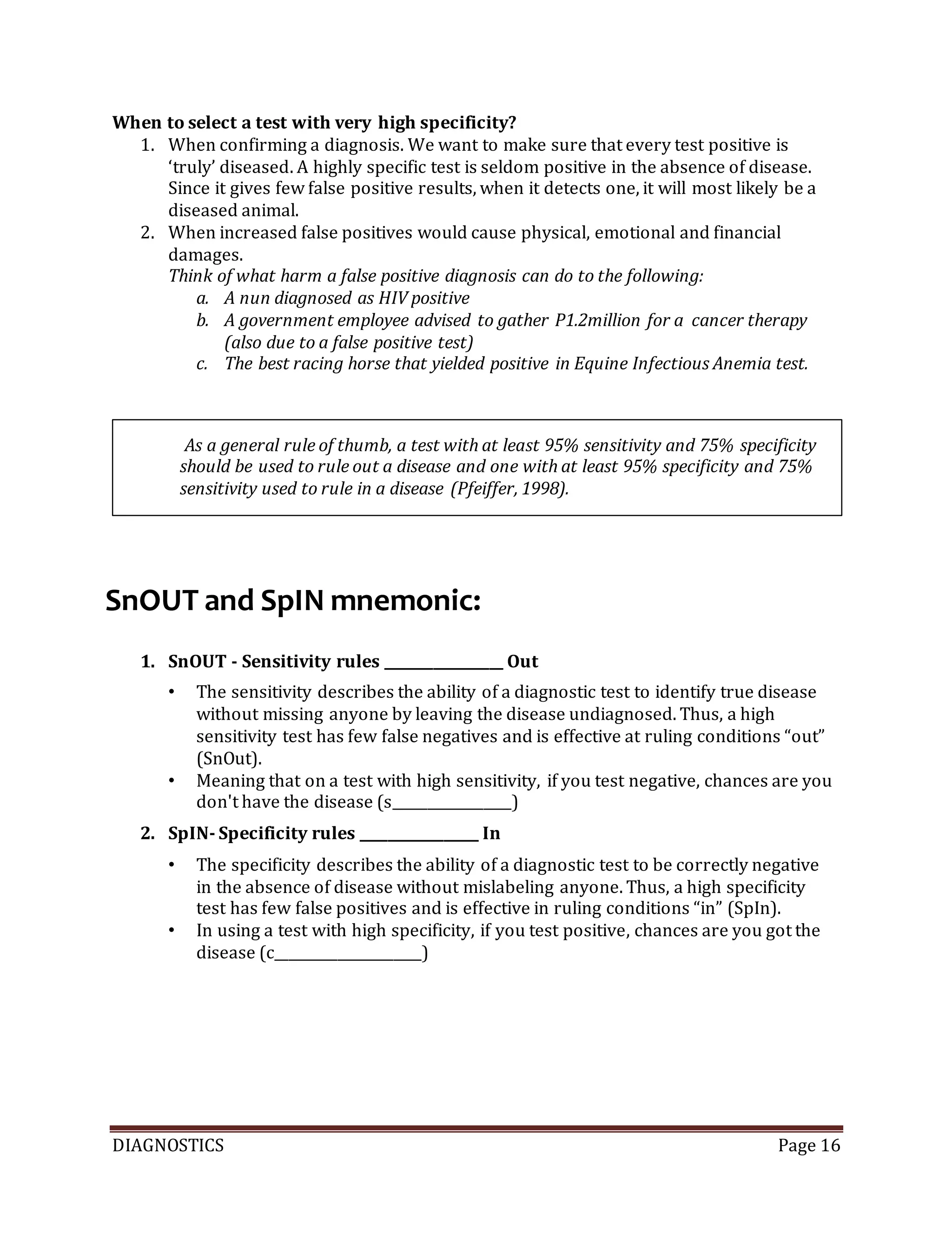DIAGNOSTICS Page 16
When to select a test with very high specificity?
1. When confirming a diagnosis. We want to make sure that every test positive is
‘truly’ diseased. A highly specific test is seldom positive in the absence of disease.
Since it gives few false positive results, when it detects one, it will most likely be a
diseased animal.
2. When increased false positives would cause physical, emotional and financial
damages.
Think of what harm a false positive diagnosis can do to the following:
a. A nun diagnosed as HIV positive
b. A government employee advised to gather P1.2million for a cancer therapy
(also due to a false positive test)
c. The best racing horse that yielded positive in Equine Infectious Anemia test.
SnOUT and SpIN mnemonic:
1. SnOUT - Sensitivity rules _________________ Out
• The sensitivity describes the ability of a diagnostic test to identify true disease
without missing anyone by leaving the disease undiagnosed. Thus, a high
sensitivity test has few false negatives and is effective at ruling conditions “out”
(SnOut).
• Meaning that on a test with high sensitivity, if you test negative, chances are you
don't have the disease (s_________________)
2. SpIN- Specificity rules _________________ In
• The specificity describes the ability of a diagnostic test to be correctly negative
in the absence of disease without mislabeling anyone. Thus, a high specificity
test has few false positives and is effective in ruling conditions “in” (SpIn).
• In using a test with high specificity, if you test positive, chances are you got the
disease (c_____________________)
As a general rule of thumb, a test with at least 95% sensitivity and 75% specificity
should be used to rule out a disease and one with at least 95% specificity and 75%
sensitivity used to rule in a disease (Pfeiffer, 1998).
 