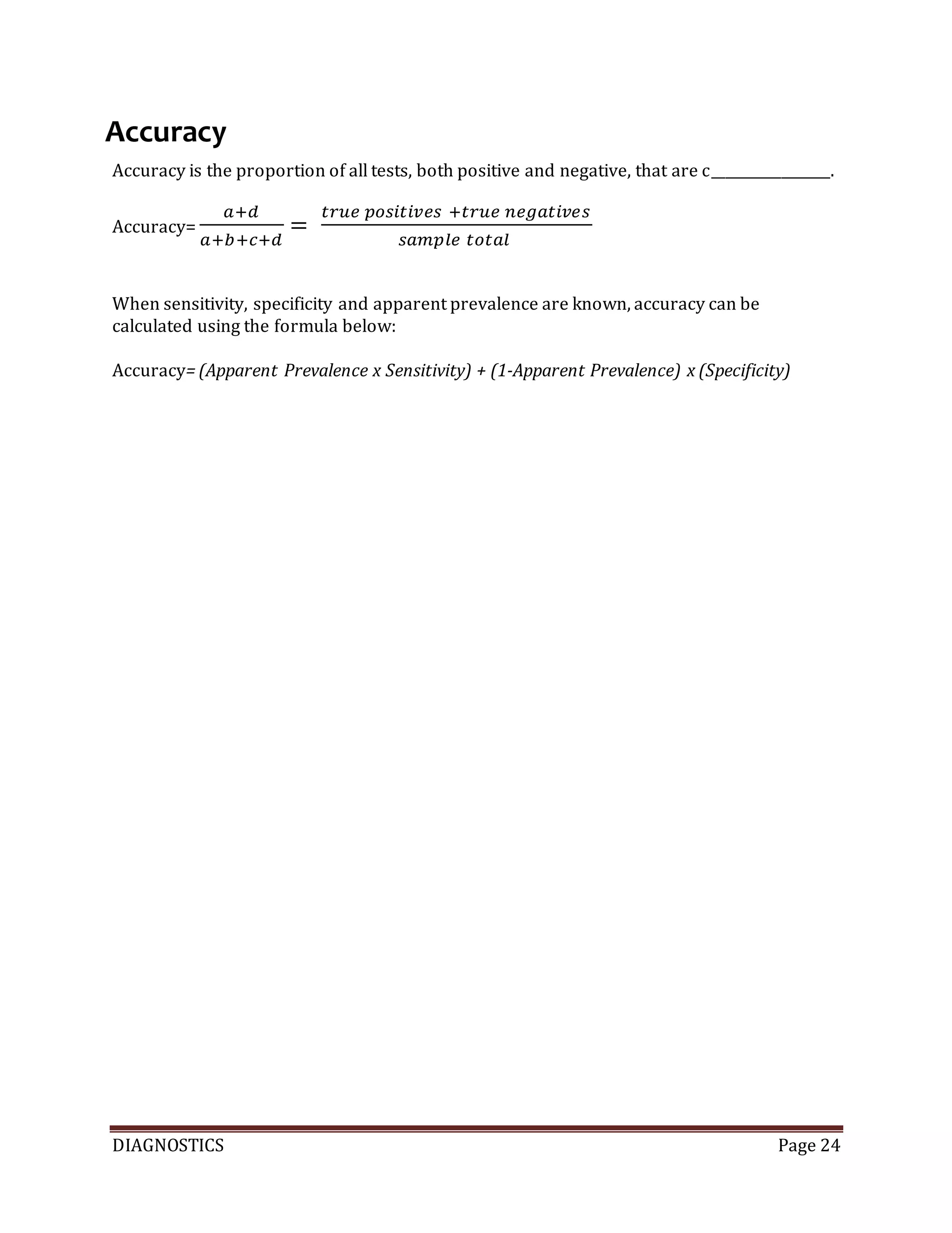 DIAGNOSTICS Page 24
Accuracy
Accuracy is the proportion of all tests, both positive and negative, that are c_________________.
Accuracy=
𝑎+𝑑
𝑎+𝑏+𝑐+𝑑
=
𝑡𝑟𝑢𝑒 𝑝𝑜𝑠𝑖𝑡𝑖𝑣𝑒𝑠 +𝑡𝑟𝑢𝑒 𝑛𝑒𝑔𝑎𝑡𝑖𝑣𝑒𝑠
𝑠𝑎𝑚𝑝𝑙𝑒 𝑡𝑜𝑡𝑎𝑙
When sensitivity, specificity and apparent prevalence are known, accuracy can be
calculated using the formula below:
Accuracy= (Apparent Prevalence x Sensitivity) + (1-Apparent Prevalence) x (Specificity)
 