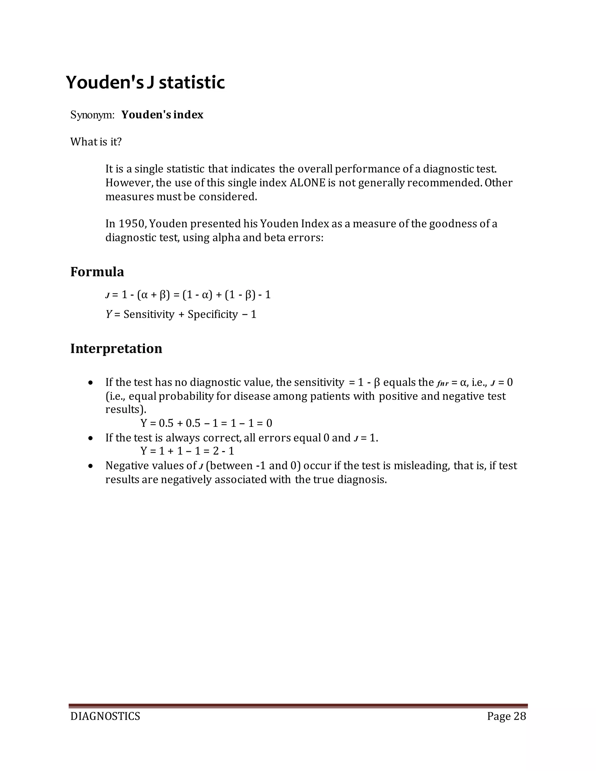 DIAGNOSTICS Page 28
Youden'sJ statistic
Synonym: Youden's index
What is it?
It is a single statistic that indicates the overall performance of a diagnostic test.
However, the use of this single index ALONE is not generally recommended. Other
measures must be considered.
In 1950, Youden presented his Youden Index as a measure of the goodness of a
diagnostic test, using alpha and beta errors:
Formula
J = 1 - (α + β) = (1 - α) + (1 - β) - 1
Y = Sensitivity + Specificity − 1
Interpretation
 If the test has no diagnostic value, the sensitivity = 1 - β equals the fnr = α, i.e., J = 0
(i.e., equal probability for disease among patients with positive and negative test
results).
Y = 0.5 + 0.5 – 1 = 1 – 1 = 0
 If the test is always correct, all errors equal 0 and J = 1.
Y = 1 + 1 – 1 = 2 - 1
 Negative values of J (between -1 and 0) occur if the test is misleading, that is, if test
results are negatively associated with the true diagnosis.
 