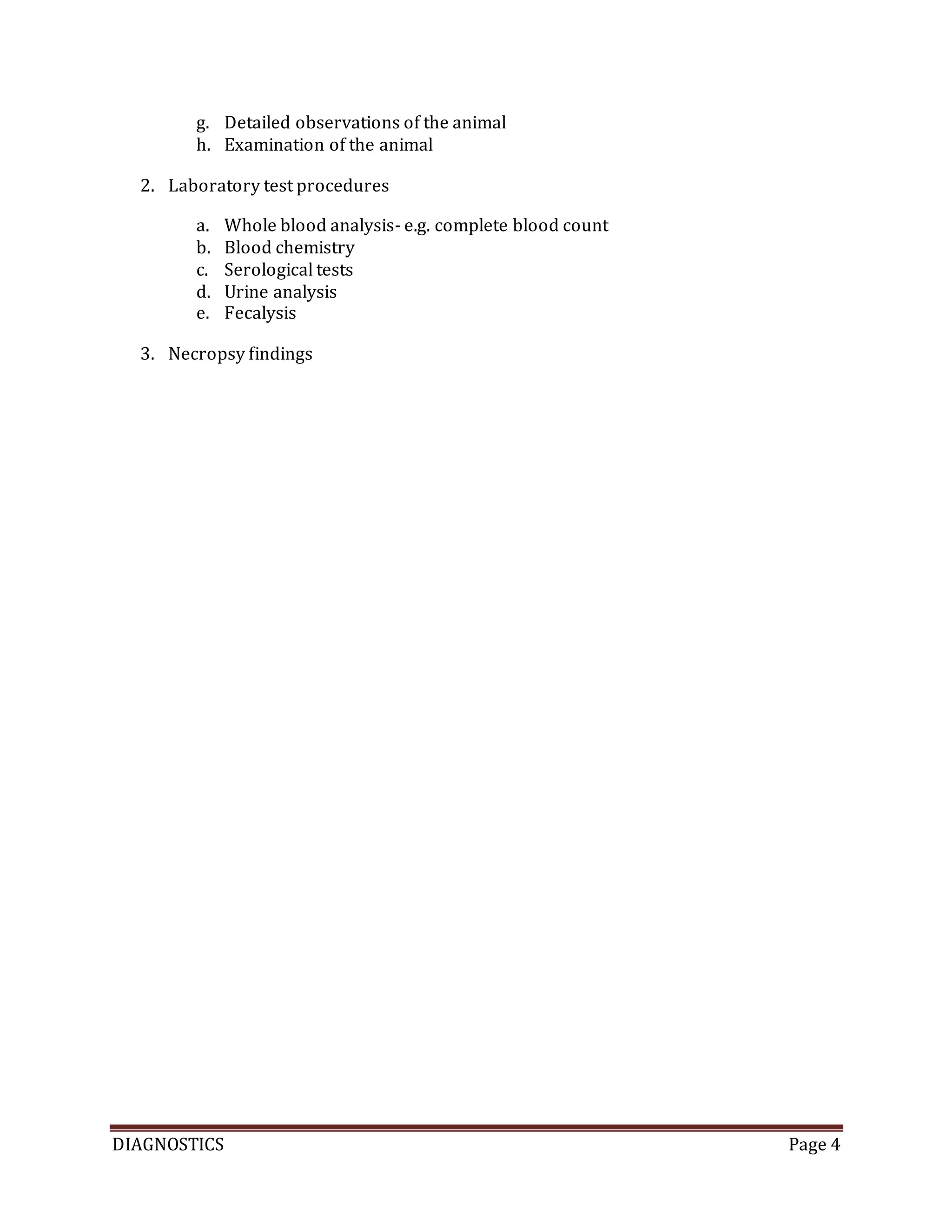 DIAGNOSTICS Page 4
g. Detailed observations of the animal
h. Examination of the animal
2. Laboratory test procedures
a. Whole blood analysis- e.g. complete blood count
b. Blood chemistry
c. Serological tests
d. Urine analysis
e. Fecalysis
3. Necropsy findings
 