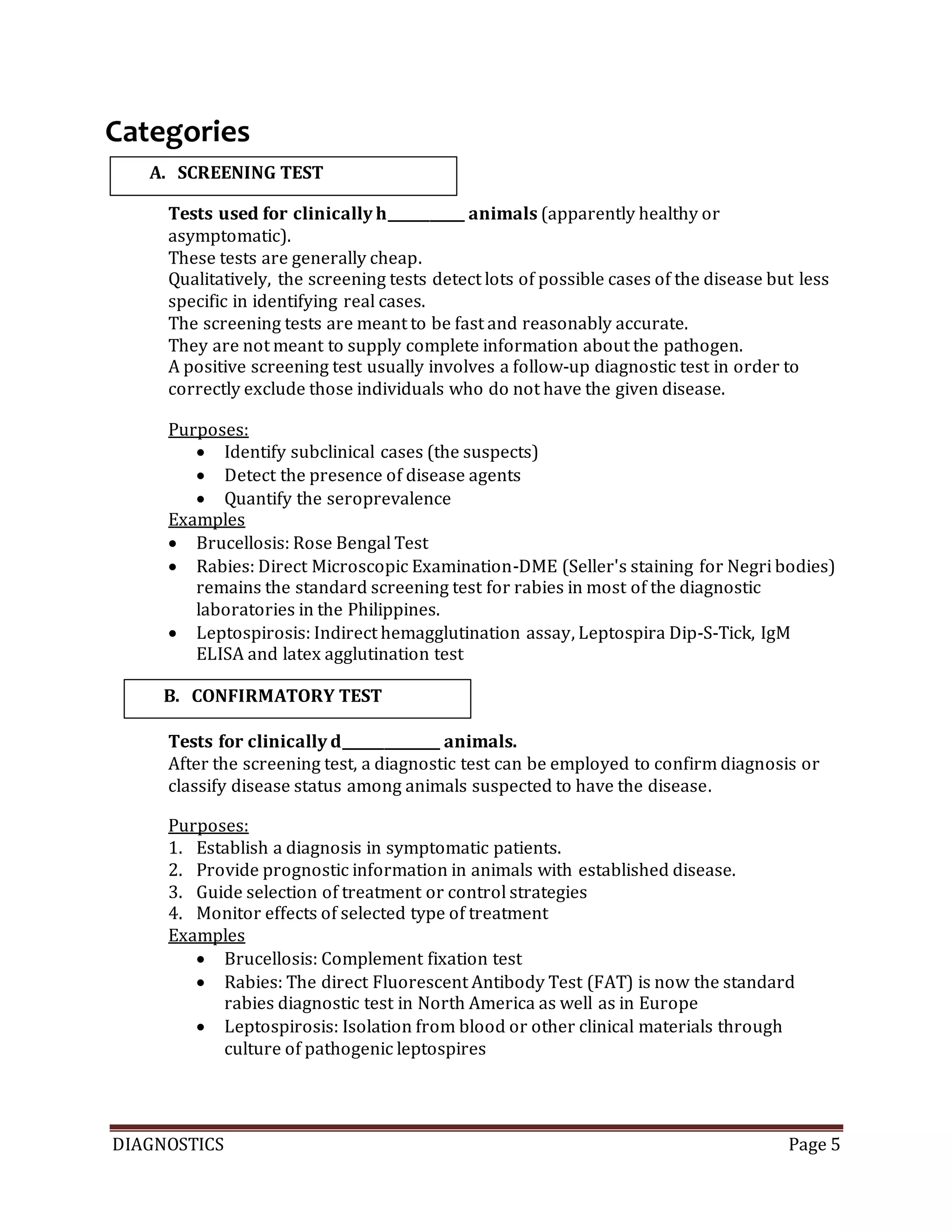DIAGNOSTICS Page 5
Categories
Tests used for clinically h___________ animals (apparently healthy or
asymptomatic).
These tests are generally cheap.
Qualitatively, the screening tests detect lots of possible cases of the disease but less
specific in identifying real cases.
The screening tests are meant to be fast and reasonably accurate.
They are not meant to supply complete information about the pathogen.
A positive screening test usually involves a follow-up diagnostic test in order to
correctly exclude those individuals who do not have the given disease.
Purposes:
 Identify subclinical cases (the suspects)
 Detect the presence of disease agents
 Quantify the seroprevalence
Examples
 Brucellosis: Rose Bengal Test
 Rabies: Direct Microscopic Examination-DME (Seller's staining for Negri bodies)
remains the standard screening test for rabies in most of the diagnostic
laboratories in the Philippines.
 Leptospirosis: Indirect hemagglutination assay, Leptospira Dip-S-Tick, IgM
ELISA and latex agglutination test
Tests for clinically d______________ animals.
After the screening test, a diagnostic test can be employed to confirm diagnosis or
classify disease status among animals suspected to have the disease.
Purposes:
1. Establish a diagnosis in symptomatic patients.
2. Provide prognostic information in animals with established disease.
3. Guide selection of treatment or control strategies
4. Monitor effects of selected type of treatment
Examples
 Brucellosis: Complement fixation test
 Rabies: The direct Fluorescent Antibody Test (FAT) is now the standard
rabies diagnostic test in North America as well as in Europe
 Leptospirosis: Isolation from blood or other clinical materials through
culture of pathogenic leptospires
A. SCREENING TEST
B. CONFIRMATORY TEST
 