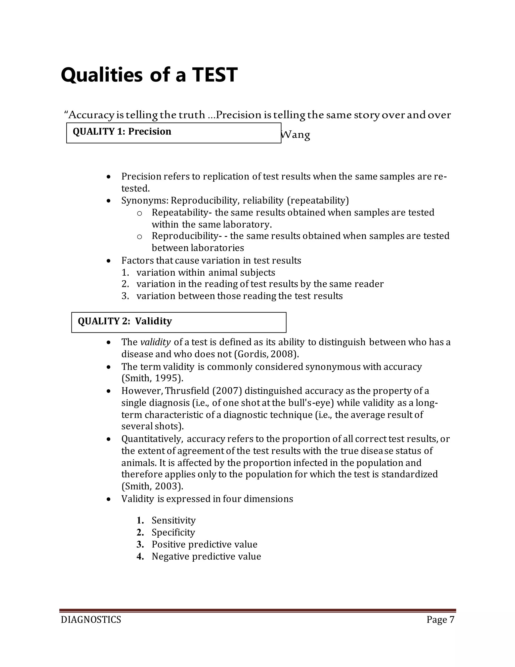 DIAGNOSTICS Page 7
Qualities of a TEST
“Accuracyistellingthe truth …Precision istellingthe same storyoverandover
again.”-YidingWang
 Precision refers to replication of test results when the same samples are re-
tested.
 Synonyms: Reproducibility, reliability (repeatability)
o Repeatability- the same results obtained when samples are tested
within the same laboratory.
o Reproducibility- - the same results obtained when samples are tested
between laboratories
 Factors that cause variation in test results
1. variation within animal subjects
2. variation in the reading of test results by the same reader
3. variation between those reading the test results
 The validity of a test is defined as its ability to distinguish between who has a
disease and who does not (Gordis, 2008).
 The term validity is commonly considered synonymous with accuracy
(Smith, 1995).
 However, Thrusfield (2007) distinguished accuracy as the property of a
single diagnosis (i.e., of one shot at the bull's-eye) while validity as a long-
term characteristic of a diagnostic technique (i.e., the average result of
several shots).
 Quantitatively, accuracy refers to the proportion of all correct test results, or
the extent of agreement of the test results with the true disease status of
animals. It is affected by the proportion infected in the population and
therefore applies only to the population for which the test is standardized
(Smith, 2003).
 Validity is expressed in four dimensions
1. Sensitivity
2. Specificity
3. Positive predictive value
4. Negative predictive value
QUALITY 1: Precision
QUALITY 2: Validity
 