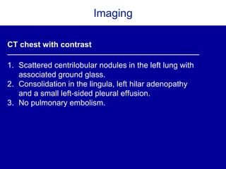 Imaging
CT chest with contrast
1. Scattered centrilobular nodules in the left lung with
associated ground glass.
2. Consolidation in the lingula, left hilar adenopathy
and a small left-sided pleural effusion.
3. No pulmonary embolism.
 